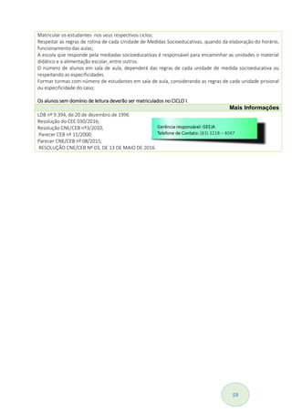 59
Matricular os estudantes nos seus respectivos ciclos;
Respeitar as regras de rotina de cada Unidade de Medidas Socioeducativas, quando da elaboração do horário,
funcionamento das aulas;
A escola que responde pela mediadas socioeducativas é responsável para encaminhar as unidades o material
didático e a alimentação escolar, entre outros.
O número de alunos em sala de aula, dependerá das regras de cada unidade de medida socioeducativa ou
respeitando as especificidades.
Formar turmas com número de estudantes em sala de aula, considerando as regras de cada unidade prisional
ou especificidade do caso;
Os alunos sem domínio de leitura deverão ser matriculados no CICLO I.
Mais Informações
LDB nº 9.394, de 20 de dezembro de 1996
Resolução do CEE 030/2016;
Resolução CNE/CEB nº3/2010,
Parecer CEB nº 11/2000;
Parecer CNE/CEB nº 08/2015;
RESOLUÇÃO CNE/CEB Nº 03, DE 13 DE MAIO DE 2016.
 