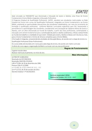 60
EJATEC
Ação vinculada ao PARAIBATEC que direcionada a Educação de Jovens e Adultos, anos finais do Ensino
Fundamental e Ensino Médio integrados à Educação Profissional.
O Programa Estadual de Qualificação Profissional- EJATEC, atenderá aos estudantes matriculados na Rede
Estadual de Ensino com cursos de Qualificação Profissional, integrados ao Ensino Fundamental e ao Ensino
Médio, ampliando as oportunidades educacionais dos estudantes trabalhadores, por meio do incremento da
formação e qualificação profissional, conforme Matrizes curriculares específicas para EJA, favorecendo a
permanência e a aprendizagem dos estudantes, considerando uma concepção de cidadania efetiva de Jovens e
Adultos, com um olhar direcionado ao mundo do trabalho, a partir dos eixos profissionais, contemplando a
educação como direito fundamental para a constituição de jovens e adultos autônomos, críticos e ativos frente
ao mundo do trabalho e a realidade em que vivem. Voltado para Jovens, Adultos e Idosos com 16 anos ou mais,
para o Ensino Fundamental e mínimo de 18 anos completos para o Ensino Médio.
A formação é integrada, compreendendo atividades da Educação Básica, de acordo com a etapa de ensino e a
Qualificação Profissional (Eixos Profissionais).
Os cursos estão estruturados em 2 anos para cada etapa do ensino, de acordo com matriz curricular.
A oferta do curso segue a organização da Matriz curricular com seu eixo profissional.
Regras de Funcionamento
O gestor escolar deve:
Realizar matrícula anualmente, no início do ano.
Mais Informações
LEI PNE Nº 13.005/2014
Resolução do CEE 030/2016
Resolução CNE/CEB nº3/2010
LDB nº 9.394, de 20 de dezembro de 1996
Parecer CEB nº 11/2000
Lei 10.488, DE 23 DE JUNHO DE 2015 - PEE
Lei nº 12.513, de 26 de outubro de 2011
Decreto Estadual nº 36.033/2015
 