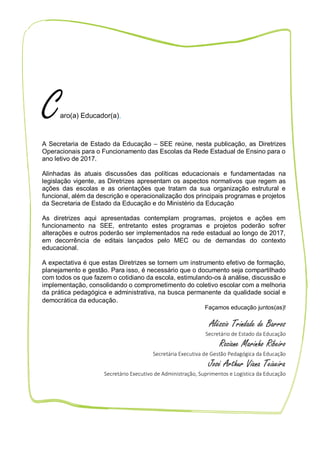 6
Caro(a) Educador(a),
A Secretaria de Estado da Educação – SEE reúne, nesta publicação, as Diretrizes
Operacionais para o Funcionamento das Escolas da Rede Estadual de Ensino para o
ano letivo de 2017.
Alinhadas às atuais discussões das políticas educacionais e fundamentadas na
legislação vigente, as Diretrizes apresentam os aspectos normativos que regem as
ações das escolas e as orientações que tratam da sua organização estrutural e
funcional, além da descrição e operacionalização dos principais programas e projetos
da Secretaria de Estado da Educação e do Ministério da Educação
As diretrizes aqui apresentadas contemplam programas, projetos e ações em
funcionamento na SEE, entretanto estes programas e projetos poderão sofrer
alterações e outros poderão ser implementados na rede estadual ao longo de 2017,
em decorrência de editais lançados pelo MEC ou de demandas do contexto
educacional.
A expectativa é que estas Diretrizes se tornem um instrumento efetivo de formação,
planejamento e gestão. Para isso, é necessário que o documento seja compartilhado
com todos os que fazem o cotidiano da escola, estimulando-os à análise, discussão e
implementação, consolidando o comprometimento do coletivo escolar com a melhoria
da prática pedagógica e administrativa, na busca permanente da qualidade social e
democrática da educação.
Façamos educação juntos(as)!
Aléssio Trindade de Barros
Secretário de Estado da Educação
Roziane Marinho Ribeiro
Secretária Executiva de Gestão Pedagógica da Educação
José Arthur Viana Teixeira
Secretário Executivo de Administração, Suprimentos e Logística da Educação
 