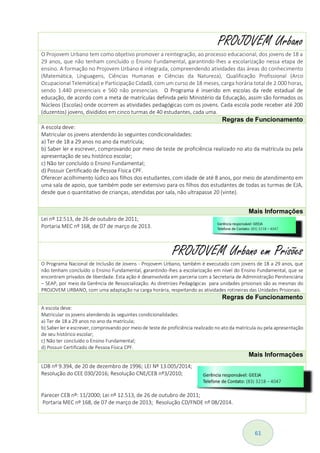 61
PROJOVEM Urbano
O Projovem Urbano tem como objetivo promover a reintegração, ao processo educacional, dos jovens de 18 a
29 anos, que não tenham concluído o Ensino Fundamental, garantindo-lhes a escolarização nessa etapa de
ensino. A formação no Projovem Urbano é integrada, compreendendo atividades das áreas do conhecimento
(Matemática, Línguagens, Ciências Humanas e Ciências da Natureza), Qualificação Profissional (Arco
Ocupacional Telemática) e Participação Cidadã, com um curso de 18 meses, carga horária total de 2.000 horas,
sendo 1.440 presenciais e 560 não presenciais. O Programa é inserido em escolas da rede estadual de
educação, de acordo com a meta de matrículas definida pelo Ministério da Educação, assim são formados os
Núcleos (Escolas) onde ocorrem as atividades pedagógicas com os jovens. Cada escola pode receber até 200
(duzentos) jovens, divididos em cinco turmas de 40 estudantes, cada uma.
Regras de Funcionamento
A escola deve:
Matricular os jovens atendendo às seguintes condicionalidades:
a) Ter de 18 a 29 anos no ano da matrícula;
b) Saber ler e escrever, comprovando por meio de teste de proficiência realizado no ato da matrícula ou pela
apresentação de seu histórico escolar;
c) Não ter concluído o Ensino Fundamental;
d) Possuir Certificado de Pessoa Física CPF.
Oferecer acolhimento lúdico aos filhos dos estudantes, com idade de até 8 anos, por meio de atendimento em
uma sala de apoio, que também pode ser extensivo para os filhos dos estudantes de todas as turmas de EJA,
desde que o quantitativo de crianças, atendidas por sala, não ultrapasse 20 (vinte).
Mais Informações
Lei nº 12.513, de 26 de outubro de 2011;
Portaria MEC nº 168, de 07 de março de 2013.
PROJOVEM Urbano em Prisões
O Programa Nacional de Inclusão de Jovens - Projovem Urbano, também é executado com jovens de 18 a 29 anos, que
não tenham concluído o Ensino Fundamental, garantindo-lhes a escolarização em nível do Ensino Fundamental, que se
encontram privados de liberdade. Esta ação é desenvolvida em parceria com a Secretaria de Administração Penitenciária
– SEAP, por meio da Gerência de Ressocialização. As diretrizes Pedagógicas para unidades prisionais são as mesmas do
PROJOVEM URBANO, com uma adaptação na carga horária, respeitando as atividades rotineiras das Unidades Prisionais.
Regras de Funcionamento
A escola deve:
Matricular os jovens atendendo às seguintes condicionalidades:
a) Ter de 18 a 29 anos no ano da matrícula;
b) Saber ler e escrever, comprovando por meio de teste de proficiência realizado no ato da matrícula ou pela apresentação
de seu histórico escolar;
c) Não ter concluído o Ensino Fundamental;
d) Possuir Certificado de Pessoa Física CPF.
Mais Informações
LDB nº 9.394, de 20 de dezembro de 1996; LEI Nº 13.005/2014;
Resolução do CEE 030/2016; Resolução CNE/CEB nº3/2010;
Parecer CEB nº: 11/2000; Lei nº 12.513, de 26 de outubro de 2011;
Portaria MEC nº 168, de 07 de março de 2013; Resolução CD/FNDE nº 08/2014.
 