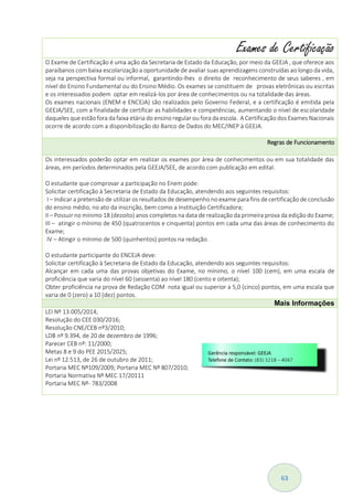 63
Exames de Certificação
O Exame de Certificação é uma ação da Secretaria de Estado da Educação, por meio da GEEJA , que oferece aos
paraibanos com baixa escolarização a oportunidade de avaliar suas aprendizagens construídas ao longo da vida,
seja na perspectiva formal ou informal, garantindo-lhes o direito de reconhecimento de seus saberes , em
nível do Ensino Fundamental ou do Ensino Médio. Os exames se constituem de provas eletrônicas ou escritas
e os interessados podem optar em realizá-los por área de conhecimentos ou na totalidade das áreas.
Os exames nacionais (ENEM e ENCEJA) são realizados pelo Governo Federal, e a certificação é emitida pela
GEEJA/SEE, com a finalidade de certificar as habilidades e competências, aumentando o nível de escolaridade
daqueles que estão fora da faixa etária do ensino regular ou fora da escola. A Certificação dos Exames Nacionais
ocorre de acordo com a disponibilização do Banco de Dados do MEC/INEP à GEEJA.
Regras de Funcionamento
Os interessados poderão optar em realizar os exames por área de conhecimentos ou em sua totalidade das
áreas, em períodos determinados pela GEEJA/SEE, de acordo com publicação em edital.
O estudante que comprovar a participação no Enem pode:
Solicitar certificação à Secretaria de Estado da Educação, atendendo aos seguintes requisitos:
I – Indicar a pretensão de utilizar os resultados de desempenho no exame para fins de certificação de conclusão
do ensino médio, no ato da inscrição, bem como a Instituição Certificadora;
II – Possuir no mínimo 18 (dezoito) anos completos na data de realização da primeira prova da edição do Exame;
III – atingir o mínimo de 450 (quatrocentos e cinquenta) pontos em cada uma das áreas de conhecimento do
Exame;
IV – Atingir o mínimo de 500 (quinhentos) pontos na redação.
O estudante participante do ENCEJA deve:
Solicitar certificação à Secretaria de Estado da Educação, atendendo aos seguintes requisitos:
Alcançar em cada uma das provas objetivas do Exame, no mínimo, o nível 100 (cem), em uma escala de
proficiência que varia do nível 60 (sessenta) ao nível 180 (cento e oitenta);
Obter proficiência na prova de Redação COM nota igual ou superior a 5,0 (cinco) pontos, em uma escala que
varia de 0 (zero) a 10 (dez) pontos.
Mais Informações
LEI Nº 13.005/2014;
Resolução do CEE 030/2016;
Resolução CNE/CEB nº3/2010;
LDB nº 9.394, de 20 de dezembro de 1996;
Parecer CEB nº: 11/2000;
Metas 8 e 9 do PEE 2015/2025;
Lei nº 12.513, de 26 de outubro de 2011;
Portaria MEC Nº109/2009; Portaria MEC Nº 807/2010;
Portaria Normativa Nº MEC 17/20111
Portaria MEC Nº- 783/2008
 