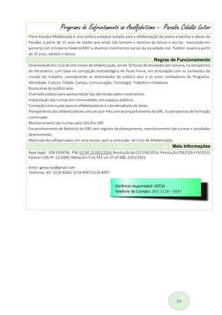 64
Programa de Enfrentamento ao Analfabetismo - Paraíba Cidadão Leitor
Plano Paraíba Alfabetizada é uma política estadual voltada para a alfabetização de jovens e adultos e idosos da
Paraíba, a partir de 15 anos de idades que ainda não tenham o domínio da leitura e escrita, executado em
parceria com o Governo Federal/MEC e diversos movimentos sociais da sociedade civil. Público Jovens a partir
de 15 anos, adultos e idosos.
Regras de Funcionamento
Desenvolvido emciclo de oito meses de alfabetização,sendo 10 horas de atividades por semana,na perspectiva
do letramento, com base na concepção metodológica de Paulo Freire, em articulação com os conteúdos do
mundo do trabalho, considerando as diversidades do público alvo e os eixos norteadores do Programa:
Identidade, Cultura, Cidade, Campo, Comunicação, Tecnologia, Trabalho e Cidadania.
Busca ativa do público alvo.
Chamada pública para apresentação das demandas pelos movimentos.
Implantação das turmas em comunidades, em espaços públicos.
Formação continuada para os alfabetizadores e coordenadores de áreas.
Planejamento dos alfabetizadores uma vez por mês comacompanhamento da GRE, na perspectiva de formação
continuada.
Monitoramento das turmas pela GEEJA e GRE.
Encaminhamento de Relatório da GRE com registos de planejamento, monitoramento das turmas e atividades
desenvolvidas.
Matricula dos alfabetizados em uma escola, após a conclusão do Ciclo de Alfabetização.
Mais Informações
Base Legal - LDB 9394/96; PNE LEI Nº 13.005/2014; Resolução do CEE 030/2016; Resolução CNE/CEB nº3/2010;
Parecer CEB nº: 11/2000; Metas 8 e 9 do PEE Lei nº 10.488, 2015/2025.
Email- geeja.eja@gmail.com
Telefones: 83- 3218 4046/ 3218 4947/3128 4097
 