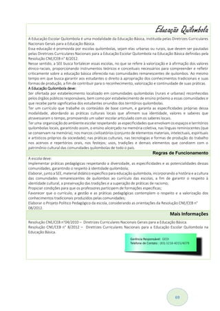 69
Educação Quilombola
A Educação Escolar Quilombola é uma modalidade da Educação Básica, instituída pelas Diretrizes Curriculares
Nacionais Gerais para a Educação Básica.
Essa educação é promovida por escolas quilombolas, sejam elas urbanas ou rurais, que devem ser pautadas
pelas Diretrizes Curriculares Nacionais para a Educação Escolar Quilombola na Educação Básica definidas pela
Resolução CNE/CEB n° 8/2012.
Nesse sentido, a SEE busca fortalecer essas escolas, no que se refere à valorização e à afirmação dos valores
étnico-raciais, proporcionando instrumentos teóricos e conceituais necessários para compreender e refletir
criticamente sobre a educação básica oferecida nas comunidades remanescentes de quilombos. Ao mesmo
tempo em que busca garantir aos estudantes o direito à apropriação dos conhecimentos tradicionais e suas
formas de produção, a fim de contribuir para o reconhecimento, valorização e continuidade de suas práticas.
A Educação Quilombola deve:
Ser ofertada por estabelecimento localizado em comunidades quilombolas (rurais e urbanas) reconhecidas
pelos órgãos públicos responsáveis, bem como por estabelecimento de ensino próximo a essas comunidades e
que recebe parte significativa dos estudantes oriundos dos territórios quilombolas.
Ter um currículo que trabalhe os conteúdos de base comum, e garanta as especificidades próprias dessa
modalidade, abordando as práticas culturais locais que afirmem sua identidade, valores e saberes que
atravessaram o tempo, promovendo um saber escolar articulado com os saberes locais.
Ter uma organização do ambiente escolar respeitando as especificidades que envolvamos espaços e territórios
quilombolas locais, garantindo assim, o ensino alicerçado na memória coletiva, nas línguas reminiscentes (que
se conservam na memória); nos marcos civilizatórios (conjunto de elementos materiais, intelectuais, espirituais
e artísticos próprios da sociedade); nas práticas culturais, nas tecnologias e formas de produção do trabalho
nos acervos e repertórios orais, nos festejos; usos, tradições e demais elementos que condizem com o
patrimônio cultural das comunidades quilombolas de todo o país.
Regras de Funcionamento
A escola deve:
Implementar práticas pedagógicas respeitando a diversidade, as especificidades e as potencialidades dessas
comunidades, garantindo o respeito à identidade quilombola;
Elaborar, junto a SEE, material didático específico para educação quilombola, incorporando a história e a cultura
das comunidades remanescentes de quilombos ao currículo das escolas, a fim de garantir o respeito à
identidade cultural, a preservação das tradições e a superação de práticas de racismo;
Propiciar condições para que os professores participem de formações específicas;
Favorecer que o currículo, a gestão e as práticas pedagógicas contemplem o respeito e a valorização dos
conhecimentos tradicionais produzidos pelas comunidades;
Elaborar o Projeto Político Pedagógico da escola, considerando as orientações da Resolução CNE/CEB n°
08/2012.
Mais Informações
Resolução CNE/CEB n°04/2010 – Diretrizes Curriculares Nacionais Gerais para a Educação Básica.
Resolução CNE/CEB n° 8/2012 – Diretrizes Curriculares Nacionais para a Educação Escolar Quilombola na
Educação Básica.
 