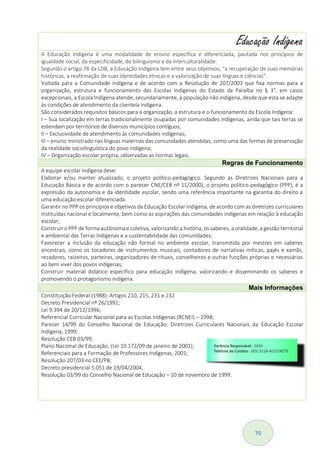 70
Educação Indígena
A Educação Indígena é uma modalidade de ensino específica e diferenciada, pautada nos princípios de
igualdade social, da especificidade, do bilinguismo e da interculturalidade.
Segundo o artigo 78 da LDB, a Educação Indígena tem entre seus objetivos, “a recuperação de suas memórias
históricas, a reafirmação de suas identidades étnicas e a valorização de suas línguas e ciências”.
Voltada para a Comunidade indígena e de acordo com a Resolução de 207/2003 que fixa normas para a
organização, estrutura e funcionamento das Escolas Indígenas do Estado da Paraíba no § 3°, em casos
excepcionais, a Escola Indígena atende, secundariamente, à população não indígena, desde que esta se adapte
às condições de atendimento da clientela indígena.
São considerados requisitos básicos para a organização, a estrutura e o funcionamento da Escola Indígena:
I – Sua localização em terras tradicionalmente ocupadas por comunidades indígenas, ainda que tais terras se
estendam por territórios de diversos municípios contíguos;
II – Exclusividade de atendimento às comunidades indígenas;
III – ensino ministrado nas línguas maternas das comunidades atendidas, como uma das formas de preservação
da realidade sociolinguística do povo indígena;
IV – Organização escolar própria, observadas as normas legais.
Regras de Funcionamento
A equipe escolar indígena deve:
Elaborar e/ou manter atualizado, o projeto político-pedagógico. Segundo as Diretrizes Nacionais para a
Educação Básica e de acordo com o parecer CNE/CEB nº 11/2000), o projeto político-pedagógico (PPP), é a
expressão da autonomia e da identidade escolar, sendo uma referência importante na garantia do direito a
uma educação escolar diferenciada.
Garantir no PPP os princípios e objetivos da Educação Escolar Indígena, de acordo com as diretrizes curriculares
instituídas nacional e localmente, bem como as aspirações das comunidades indígenas em relação à educação
escolar;
Construir o PPP de forma autônoma e coletiva, valorizando a história, os saberes, a oralidade, a gestão territorial
e ambiental das Terras Indígenas e a sustentabilidade das comunidades;
Favorecer a inclusão da educação não formal no ambiente escolar, transmitida por mestres em saberes
ancestrais, como os tocadores de instrumentos musicais, contadores de narrativas míticas, pajés e xamãs,
rezadores, raizeiros, parteiras, organizadores de rituais, conselheiros e outras funções próprias e necessárias
ao bem viver dos povos indígenas;
Construir material didático específico para educação indígena, valorizando e disseminando os saberes e
promovendo o protagonismo indígena.
Mais Informações
Constituição Federal (1988): Artigos 210, 215, 231 e 232
Decreto Presidencial nº 26/1991;
Lei 9.394 de 20/12/1996;
Referencial Curricular Nacional para as Escolas Indígenas (RCNEI) – 1998;
Parecer 14/99 do Conselho Nacional de Educação: Diretrizes Curriculares Nacionais da Educação Escolar
Indígena, 1999;
Resolução CEB 03/99;
Plano Nacional de Educação, (Lei 10.172/09 de janeiro de 2001);
Referenciais para a Formação de Professores Indígenas, 2001;
Resolução 207/03 no CEE/PB;
Decreto presidencial 5.051 de 19/04/2004,
Resolução 03/99 do Conselho Nacional de Educação – 10 de novembro de 1999.
 