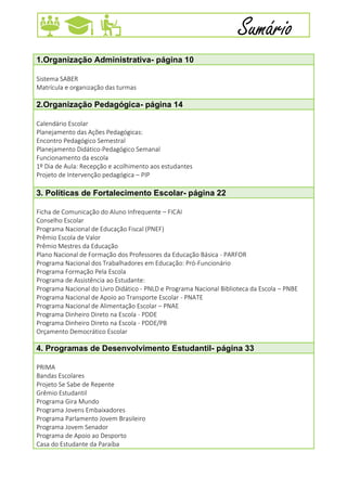 7
Sumário
1.Organização Administrativa- página 10
Sistema SABER
Matrícula e organização das turmas
2.Organização Pedagógica- página 14
Calendário Escolar
Planejamento das Ações Pedagógicas:
Encontro Pedagógico Semestral
Planejamento Didático-Pedagógico Semanal
Funcionamento da escola
1º Dia de Aula: Recepção e acolhimento aos estudantes
Projeto de Intervenção pedagógica – PIP
3. Políticas de Fortalecimento Escolar- página 22
Ficha de Comunicação do Aluno Infrequente – FICAI
Conselho Escolar
Programa Nacional de Educação Fiscal (PNEF)
Prêmio Escola de Valor
Prêmio Mestres da Educação
Plano Nacional de Formação dos Professores da Educação Básica - PARFOR
Programa Nacional dos Trabalhadores em Educação: Pró-Funcionário
Programa Formação Pela Escola
Programa de Assistência ao Estudante:
Programa Nacional do Livro Didático - PNLD e Programa Nacional Biblioteca da Escola – PNBE
Programa Nacional de Apoio ao Transporte Escolar - PNATE
Programa Nacional de Alimentação Escolar – PNAE
Programa Dinheiro Direto na Escola - PDDE
Programa Dinheiro Direto na Escola - PDDE/PB
Orçamento Democrático Escolar
4. Programas de Desenvolvimento Estudantil- página 33
PRIMA
Bandas Escolares
Projeto Se Sabe de Repente
Grêmio Estudantil
Programa Gira Mundo
Programa Jovens Embaixadores
Programa Parlamento Jovem Brasileiro
Programa Jovem Senador
Programa de Apoio ao Desporto
Casa do Estudante da Paraíba
 