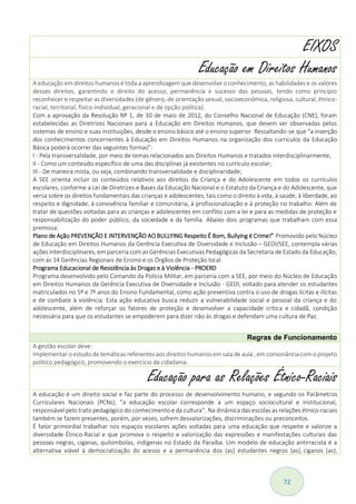 72
EIXOS
Educação em Direitos Humanos
A educação em direitos humanos é toda a aprendizagem que desenvolve o conhecimento, as habilidades e os valores
desses direitos, garantindo o direito do acesso, permanência e sucesso das pessoas, tendo como princípio
reconhecer e respeitar as diversidades (de gênero, de orientação sexual, socioeconômica, religiosa, cultural, étnico-
racial, territorial, físico-individual, geracional e de opção política).
Com a aprovação da Resolução Nº 1, de 30 de maio de 2012, do Conselho Nacional de Educação (CNE), foram
estabelecidas as Diretrizes Nacionais para a Educação em Direitos Humanos, que devem ser observadas pelos
sistemas de ensino e suas instituições, desde o ensino básico até o ensino superior. Ressaltando-se que “a inserção
dos conhecimentos concernentes à Educação em Direitos Humanos na organização dos currículos da Educação
Básica poderá ocorrer das seguintes formas”:
I - Pela transversalidade, por meio de temas relacionados aos Direitos Humanos e tratados interdisciplinarmente;
II - Como um conteúdo específico de uma das disciplinas já existentes no currículo escolar;
III - De maneira mista, ou seja, combinando transversalidade e disciplinaridade;
A SEE orienta incluir os conteúdos relativos aos direitos da Criança e do Adolescente em todos os currículos
escolares, conforme a Lei de Diretrizes e Bases da Educação Nacional e o Estatuto da Criança e do Adolescente, que
versa sobre os direitos fundamentais das crianças e adolescentes, tais como o direito à vida, à saúde, à liberdade, ao
respeito e dignidade, à convivência familiar e comunitária, à profissionalização e à proteção no trabalho. Além de
tratar de questões voltadas para as crianças e adolescentes em conflito com a lei e para as medidas de proteção e
responsabilização do poder público, da sociedade e da família. Abaixo dois programas que trabalham com essa
premissa:
Plano de Ação PREVENÇÃO E INTERVENÇÃO AO BULLYING Respeito É Bom, Bullying é Crime!” Promovido pelo Núcleo
de Educação em Direitos Humanos da Gerência Executiva de Diversidade e Inclusão – GEDI/SEE, contempla várias
ações interdisciplinares, em parceria com as Gerências Executivas Pedagógicas da Secretaria de Estado da Educação,
com as 14 Gerências Regionais de Ensino e os Órgãos de Proteção local.
Programa Educacional de Resistência às Drogas e à Violência - PROERD
Programa desenvolvido pelo Comando da Polícia Militar, em parceria com a SEE, por meio do Núcleo de Educação
em Direitos Humanos da Gerência Executiva de Diversidade e Inclusão - GEDI, voltado para atender os estudantes
matriculados no 5º e 7º anos do Ensino Fundamental, como ação preventiva contra o uso de drogas lícitas e ilícitas
e de combate à violência. Esta ação educativa busca reduzir a vulnerabilidade social e pessoal da criança e do
adolescente, além de reforçar os fatores de proteção e desenvolver a capacidade crítica e cidadã, condição
necessária para que os estudantes se empoderem para dizer não às drogas e defendam uma cultura de Paz.
Regras de Funcionamento
A gestão escolar deve:
Implementar o estudo de temáticas referentes aos direitos humanos em sala de aula , em consonância com o projeto
político pedagógico, promovendo o exercício da cidadania.
Educação para as Relações Étnico-Raciais
A educação é um direito social e faz parte do processo de desenvolvimento humano, e segundo os Parâmetros
Curriculares Nacionais (PCNs), ”a educação escolar corresponde a um espaço sociocultural e institucional,
responsável pelo trato pedagógico do conhecimento e da cultura“. Na dinâmica das escolas as relações étnico-raciais
também se fazem presentes, porém, por vezes, sofrem desvalorizações, discriminações ou preconceitos.
É fator primordial trabalhar nos espaços escolares ações voltadas para uma educação que respeite e valorize a
diversidade Étnico-Racial e que promova o respeito e valorização das expressões e manifestações culturais das
pessoas negras, ciganas, quilombolas, indígenas no Estado da Paraíba. Um modelo de educação antirracista é a
alternativa viável à democratização do acesso e a permanência dos (as) estudantes negros (as), ciganos (as),
 