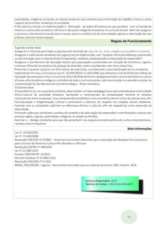 73
quilombolas, indígenas na escola, ao mesmo tempo em que contribui para a formação de cidadãos críticos e ativos
capazes de promover mudanças na sociedade.
A SEE apoia as escolas na implementação e efetivação de ações afirmativas em seus projetos com a inserção da
história e cultura afro-brasileira e africana e dos povos indígenas brasileiros no currículo escolar. Além de assegurar
o acesso e o atendimento escolar para crianças, jovens e adultos (as) de comunidades ciganas e valorização de suas
práticas culturais nesses espaços.
Regras de Funcionamento
A gestão escolar deve:
Assegurar a matrícula para todas as pessoas sem distinção de raça, de cor, etnia, religião ou procedência nacional;
Assegurar a matrícula de estudantes (as) ciganos (as) em idade escolar, sem “qualquer forma de embaraço, preconceito
ou discriminação, pois se trata de direito fundamental, mediante autodeclaração ou declaração do responsável”;
Assegurar o atendimento de educação escolar para populações consideradas em situação de itinerância: ciganos,
circenses, filhos de funcionários de parques de diversões, teatro mambembe, sem-terra, boias frias.
Preencher o quesito raça/cor nos formulários de matrículas, considerando a auto declaração do (a) estudante;
Implementar em seus currículos as Leis nº. 10.639/2003 e 11.645/2008, que alteraram a Lei de Diretrizes e Bases da
Educação Nacional para incluir no currículo oficial da Rede de Ensino obrigatoriamente o ensino da história e cultura
africana, afro-brasileira e indígena, no âmbito de todo o currículo escolar, além da inserção no calendário escolar da
comemoração do Dia Nacional da Consciência Negra - 20 de novembro;
O docente deve:
O (a) professor (a), em sua prática cotidiana, deve manter um fazer pedagógico que seja orientado para a diversidade
étnico-cultural da sociedade brasileira, facilitando a compreensão da complexidade inerente às relações
socioculturais entre as pessoas. Essa compreensão possibilitará uma convivência dentro e fora da sala de aula, sem
hierarquização e estigmatização cultural e promoverá o exercício do respeito nas relações sociais cotidianas.
Fazendo com os estudantes valorizem as diferenças étnicas e culturais afim de respeitá-las como expressão da
diversidade;
Promover ações que incentivem a prática do respeito e da valorização das expressões e manifestações culturais das
pessoas negras, ciganas, quilombolas, indígenas no estado da Paraíba;
Exercitar o diálogo constante para que não perpetuem nos espaços escolares prática de cunhos preconceituoso,
racistas e discriminatórios.
Mais Informações
Lei nº. 10.639/2003
Lei nº. 11.645/2008
Resolução CNE/CEB nº 1/2004 – Diretrizes Curriculares Nacionais para a Educação das Relações Étnicorraciais e
para o Ensino de História e Cultura Afro-Brasileira e Africana
Resolução CEE/PB nº 198/2010
Lei nº 12.288/ 2010
Parecer CNE/CEB Nº: 14/2011
Decreto Estadual nº 33.486/ 2012
Resolução CNE/CEB nº 3/ 2012
BRASIL, MEC/SECADI. Ciganos - Documento orientador para os sistemas de ensino. MEC: Brasília: 2014.
 