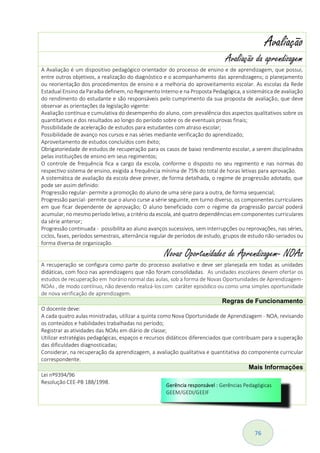 76
Avaliação
Avaliação da aprendizagem
A Avaliação é um dispositivo pedagógico orientador do processo de ensino e de aprendizagem, que possui,
entre outros objetivos, a realização do diagnóstico e o acompanhamento das aprendizagens; o planejamento
ou reorientação dos procedimentos de ensino e a melhoria do aproveitamento escolar. As escolas da Rede
Estadual Ensino da Paraíba definem, no Regimento Interno e na Proposta Pedagógica, a sistemática de avaliação
do rendimento do estudante e são responsáveis pelo cumprimento da sua proposta de avaliação, que deve
observar as orientações da legislação vigente:
Avaliação contínua e cumulativa do desempenho do aluno, com prevalência dos aspectos qualitativos sobre os
quantitativos e dos resultados ao longo do período sobre os de eventuais provas finais;
Possibilidade de aceleração de estudos para estudantes com atraso escolar;
Possibilidade de avanço nos cursos e nas séries mediante verificação do aprendizado;
Aproveitamento de estudos concluídos com êxito;
Obrigatoriedade de estudos de recuperação para os casos de baixo rendimento escolar, a serem disciplinados
pelas instituições de ensino em seus regimentos;
O controle de frequência fica a cargo da escola, conforme o disposto no seu regimento e nas normas do
respectivo sistema de ensino, exigida a frequência mínima de 75% do total de horas letivas para aprovação.
A sistemática de avaliação da escola deve prever, de forma detalhada, o regime de progressão adotado, que
pode ser assim definido:
Progressão regular- permite a promoção do aluno de uma série para a outra, de forma sequencial;
Progressão parcial- permite que o aluno curse a série seguinte, em turno diverso, os componentes curriculares
em que ficar dependente de aprovação; O aluno beneficiado com o regime da progressão parcial poderá
acumular, no mesmo período letivo, a critério da escola, até quatro dependências em componentes curriculares
da série anterior;
Progressão continuada - possibilita ao aluno avanços sucessivos, sem interrupções ou reprovações, nas séries,
ciclos, fases, períodos semestrais, alternância regular de períodos de estudo, grupos de estudo não-seriados ou
forma diversa de organização.
Novas Oportunidades de Aprendizagem- NOAs
A recuperação se configura como parte do processo avaliativo e deve ser planejada em todas as unidades
didáticas, com foco nas aprendizagens que não foram consolidadas. As unidades escolares devem ofertar os
estudos de recuperação em horário normal das aulas, sob a forma de Novas Oportunidades de Aprendizagem-
NOAs , de modo contínuo, não devendo realizá-los com caráter episódico ou como uma simples oportunidade
de nova verificação de aprendizagem.
Regras de Funcionamento
O docente deve:
A cada quatro aulas ministradas, utilizar a quinta como Nova Oportunidade de Aprendizagem - NOA, revisando
os conteúdos e habilidades trabalhadas no período;
Registrar as atividades das NOAs em diário de classe;
Utilizar estratégias pedagógicas, espaços e recursos didáticos diferenciados que contribuam para a superação
das dificuldades diagnosticadas;
Considerar, na recuperação da aprendizagem, a avaliação qualitativa e quantitativa do componente curricular
correspondente.
Mais Informações
Lei nº9394/96
Resolução CEE-PB 188/1998.
 