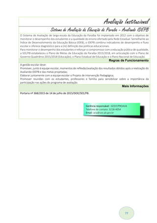 77
Avaliação Institucional
Sistema de Avaliação da Educação da Paraíba – Avaliando IDEPB
O Sistema de Avaliação de larga escala da Educação da Paraíba foi implantado em 2012 com o objetivo de
monitorar o desempenho dos estudantes e a qualidade do ensino ofertado pela Rede Estadual. Semelhante ao
Índice de Desenvolvimento da Educação Básica (IDEB), o IDEPB combina indicadores de desempenho e fluxo
escolar e oferece diagnóstico para a (re) definição das políticas educacionais.
Para monitorar o desempenho dos estudantes e reforçar o compromisso com a educação pública de qualidade,
a SEE/PB estabeleceu o Plano de Metas da Educação da Paraíba 2015/2018, em articulação com o Plano de
Governo Quadriênio 2015/2018 (Educação), o Plano Estadual de Educação e o Plano Nacional de Educação.
Regras de Funcionamento
A gestão escolar deve:
Promover, junto à equipe escolar, momentos de reflexão/avaliação dos resultados obtidos após a realização do
Avaliando IDEPB e das metas projetadas;
Elaborar juntamente com a equipe escolar o Projeto de Intervenção Pedagógica;
Promover reuniões com os estudantes, professores e família para sensibilizar sobre a importância da
participação nas ações do programa de avaliação.
Mais Informações
Portaria nº 368/2015 de 14 de julho de 2015/DOE/SEE/PB.
 