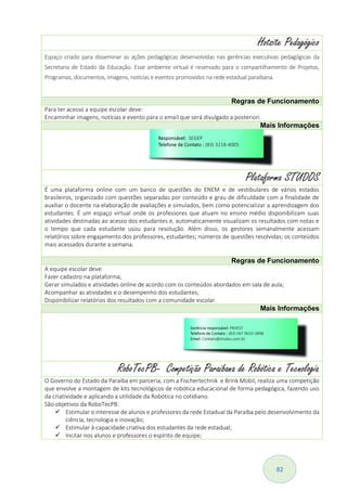 82
Hotsite Pedagógico
Espaço criado para disseminar as ações pedagógicas desenvolvidas nas gerências executivas pedagógicas da
Secretaria de Estado da Educação. Esse ambiente virtual é reservado para o compartilhamento de Projetos,
Programas, documentos, imagens, notícias e eventos promovidos na rede estadual paraibana.
Regras de Funcionamento
Para ter acesso a equipe escolar deve:
Encaminhar imagens, notícias e evento para o email que será divulgado a posteriori.
Mais Informações
Plataforma STUDOS
É uma plataforma online com um banco de questões do ENEM e de vestibulares de vários estados
brasileiros, organizado com questões separadas por conteúdo e grau de dificuldade com a finalidade de
auxiliar o docente na elaboração de avaliações e simulados, bem como potencializar a aprendizagem dos
estudantes. É um espaço virtual onde os professores que atuam no ensino médio disponibilizam suas
atividades destinadas ao acesso dos estudantes e, automaticamente visualizam os resultados com notas e
o tempo que cada estudante usou para resolução. Além disso, os gestores semanalmente acessam
relatórios sobre engajamento dos professores, estudantes; números de questões resolvidas; os conteúdos
mais acessados durante a semana.
Regras de Funcionamento
A equipe escolar deve:
Fazer cadastro na plataforma;
Gerar simulados e atividades online de acordo com os conteúdos abordados em sala de aula;
Acompanhar as atividades e o desempenho dos estudantes;
Disponibilizar relatórios dos resultados com a comunidade escolar.
Mais Informações
RoboTecPB- Competição Paraibana de Robótica e Tecnologia
O Governo do Estado da Paraíba em parceria, com a Fischertechnik e Brink Mobil, realiza uma competição
que envolve a montagem de kits tecnológicos de robótica educacional de forma pedagógica, fazendo uso
da criatividade e aplicando a utilidade da Robótica no cotidiano.
São objetivos da RoboTecPB:
 Estimular o interesse de alunos e professores da rede Estadual da Paraíba pelo desenvolvimento da
ciência, tecnologia e inovação;
 Estimular à capacidade criativa dos estudantes da rede estadual;
 Incitar nos alunos e professores o espírito de equipe;
 