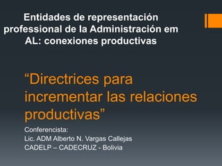“Directrices para
incrementar las relaciones
productivas”
Conferencista:
Lic. ADM Alberto N. Vargas Callejas
CADELP – CADECRUZ - Bolivia
Entidades de representación
professional de la Administración em
AL: conexiones productivas
 