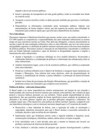 impedir o desvio de recursos públicos.
• Incutir o princípio da transparência em toda gestão pública, tendo na sociedade uma aliada
no controle social.
• Assegurar o acesso irrestrito a todos os dados pessoais mantidos por governos e instituições
privadas.
• Disponibilizar as informações controladas pelas instituições públicas federais sem
intermediações, de forma simples e direta, que não requeira do usuário uma infinidade de
tratamentos para conhecer aquilo que o governo deve disponibilizar de imediato.
Novo federalismo
Precisamos repactuar o federalismo brasileiro que assume, muitas vezes, um caráter concentrador. A
CF-1988 repartiu as competências e responsabilidades dos entes federados subnacionais ao mesmo
tempo em que concentrou receitas na União. Para além das obrigações, é preciso descentralizar as
receitas a partir de uma construção colaborativa entre os entes federados, que leve em conta nossas
desigualdades regionais e a definição de padrões mínimos nacionais para as diversas áreas temáticas
de políticas públicas. Precisamos realizar a transição de um federalismo concentrador e conflituoso
para um Estado federado cooperativo, capaz de diminuir as desigualdades regionais e ampliar a
autonomia dos entes subnacionais.
• Ajustar a legislação e o arcabouço infralegal ao novo modelo federativo, favorecendo a
colaboração federativa, a coordenação de políticas e a diminuição das sobreposições entre os
entes subnacionais.
• Ampliar instrumentos legais, como a lei de consórcios públicos, que viabiliza a cooperação
entre entes federados.
• Promover a reforma tributária com o objetivo de fortalecer e assegurar maior autonomia aos
Estados e Municípios. Esta reforma terá como diretrizes, além da descentralização de
recursos, a simplificação do sistema, a justiça tributária e a promoção do desenvolvimento
sustentável.
• Instituir nova forma de governança das Regiões Metropolitanas, que possibilite a solução de
problemas comuns aos municípios que compõem esses territórios.
Política de defesa – soberania democrática
O Brasil tende a ter maior importância no cenário internacional, em função de sua extensão e
biodiversidade, das reservas de recursos naturais que controla, como petróleo, dos volumes de água
potável e recursos hídricos presentes em seu território. Temos grande disponibilidade de terras
agricultáveis, fato que permitiria ampliar de forma significativa nossa condição de produtores de
alimentos e de outros gêneros vegetais que se prestam aplicações energéticas e industriais. Tal
condição requer que o País desenvolva uma política de defesa nacional vigorosa, compatível com
sua importância estratégica e com os interesses nacionais daquela que é a 6ª economia do mundo.
• Desenvolver a base industrial de defesa, com a aquisição de todas as tecnologias e
capacidades industriais necessárias para que o Brasil alcance a necessária autonomia de
avaliação, decisão e ação na defesa de sua soberania.
• Implementar ações que fortaleçam setores como o espacial (satélites e foguetes), naval,
comunicações estratégicas, ciberdefesa, radares, defesa aérea e aviação avançada.
• Criar articulações com o setor privado, para que o mesmo se interesse por investir em
produtos e processos de interessa da defesa nacional.
• Criar, fortalecer e articular centros de pesquisa que apoiem tecnologicamente a política

 