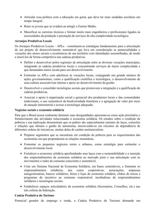 • Articular essa política com a educação em geral, que deve ter mais unidades escolares em
tempo integral.
• Reter os jovens que se evadem ao atingir o Ensino Médio.
• Massificar as carreiras técnicas e formar muito mais engenheiros e profissionais ligados às
necessidades da produção e prestação de serviços de alta complexidade tecnológica.
Arranjos Produtivos Locais
Os Arranjos Produtivos Locais – APLs – constituem-se estratégias fundamentais para a articulação
de um projeto de desenvolvimento sustentável que leva em consideração as potencialidades e
vocações dos atores sociais e econômicos de um território com identidades assemelhadas, de modo
a inserí-los de forma competitiva nas cadeias produtivas.
• Definir e desenvolver polos regionais de articulação entre as diversas vocações municipais,
integrando as cadeias produtivas locais e concentrando serviços de maior complexidade e
que demandam maior escala para seu desenvolvimento.
• Estimular os APLs com aderência às vocações locais, conjugando um grande número de
ações governamentais, como a qualificação científica e tecnológica, o desenvolvimento de
uma cultura associativista intensa e apoio ao desenvolvimento da gestão.
• Desenvolver e consolidar tecnologias sociais que promovam a integração e a qualificação de
cadeias produtivas.
• Associar o apoio à organização social e gerencial dos produtores locais e das comunidades
tradicionais, o uso sustentável da biodiversidade brasileira e a agregação de valor por meio
de atuação intersetorial e acesso a tecnologia adequada.
Negócios sociais e economia solidária
Para que o Brasil possa realmente diminuir suas desigualdades apresenta-se como ação prioritária o
fortalecimento das atividades relacionadas à economia solidária. Os estudos sobre a condição de
pobreza e sua replicação demonstram que os pobres são especialmente carentes de laços, conexões
e relações que obstam o ganho de autonomia, inscrevendo-os em circuitos de dependência de
diferentes ordens de iniciativas, muitas delas de caráter assistencialista.
• Preparar segmentos que se encontram em condição de pobreza para os requerimentos das
economias em que preponderam as relações monetárias.
• Fomentar os pequenos negócios rurais e urbanos, como estratégia para estimular o
desenvolvimento local.
• Fortalecer a economia solidária aprofundando seus laços com a sustentabilidade e a inserção
dos empreendimentos da economia solidária no mercado justo e sua articulação com os
movimentos e redes de consumo consciente e sustentável.
• Criar um Sistema Nacional de Economia Solidária, em bases sustentáveis, e fomentar os
empreendimentos solidários, tais como cooperativas, associações, empresas
autogestionárias, bancos solidários, feiras e lojas de economia solidária, clubes de trocas e
programas de incentivo ao consumo responsável, incubadoras de empreendimentos
solidários e tecnologias sociais.
• Estabelecer espaços articuladores da economia solidária (Secretarias, Conselhos, etc.) nas
três esferas da federação.
Cadeia Produtiva do Turismo
Potencial gerador de emprego e renda, a Cadeia Produtiva do Turismo demanda um

 