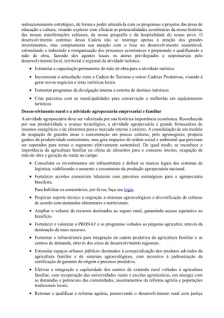 redirecionamento estratégico, de forma a poder articulá-la com os programas e projetos das áreas de
educação e cultura, visando explorar com eficácia as potencialidades econômicas da nossa história,
das nossas manifestações culturais, da nossa geografia e da hospitalidade do nosso povo. O
desenvolvimento contínuo dessa Cadeia não se restringe apenas à atração dos grandes
investimentos, mas complementa sua atuação com o foco no desenvolvimento sustentável,
estimulando e induzindo a reorganização dos processos econômicos e preparando e qualificando a
mão de obra, fazendo dos agentes locais os atores privilegiados e responsáveis pelo
desenvolvimento local, territorial e regional da atividade turística.
• Estimular a capacitação permanente de mão de obra para a atividade turística
• Incrementar a articulação entre a Cadeia do Turismo e outras Cadeias Produtivas, visando à
gerar novos negócios e rotas turísticas locais
• Fomentar programas de divulgação interna e externa de destinos turísticos
• Criar parcerias com as municipalidades para conservação e melhorias em equipamentos
turísticos
Desenvolvimento rural e a atividade agropecuária empresarial e familiar
A atividade agropecuária deve ser valorizada por sua histórica importância econômica. Reconhecida
por sua produtividade e avanço tecnológico, a atividade agropecuária é grande fornecedora de
insumos energéticos e de alimentos para o mercado interno e externo. A consolidação de um modelo
de ocupação de grandes áreas e concentração em poucas culturas, pelo agronegócio, propicia
ganhos de produtividade consistentes, mas gera impactos de ordem social e ambiental que precisam
ser superados para tornar o segmento efetivamente sustentável. De igual modo, se reconhece a
importância da agricultura familiar na oferta de alimentos para o consumo interno, ocupação de
mão de obra e geração de renda no campo.
• Consolidar os investimentos em infraestrutura e definir os marcos legais dos sistemas de
logística, viabilizando o aumento e escoamento da produção agropecuária nacional.
• Fortalecer acordos comerciais bilaterais com parceiros estratégicos para a agropecuária
brasileira.
Para habilitar os comentários, por favor, faça seu login.
• Propiciar suporte técnico à migração a sistemas agroecológicos e diversificação de culturas
de acordo com demandas alimentares e nutricionais.
• Ampliar o volume de recursos destinados ao seguro rural, garantindo acesso equitativo ao
benefício.
• Fortalecer e valorizar o PRONAF e os programas voltados ao pequeno agricultor, através da
destinação de mais recursos.
• Fomentar a infraestrutura para integração da cadeia produtiva da agricultura familiar e os
centros de demanda, através dos eixos de desenvolvimento regionais.
• Estimular espaços urbanos públicos destinados à comercialização dos produtos advindos da
agricultura familiar e de sistemas agroecológicos, com incentivo à padronização da
certificação de garantia de origem e processo produtivo.
• Efetivar a integração e capilaridade dos centros de extensão rural voltados à agricultura
familiar, com recuperação das universidades rurais e escolas agrotécnicas, em sinergia com
as demandas e potenciais das comunidades, assentamentos da reforma agrária e populações
tradicionais locais.
• Retomar e qualificar a reforma agrária, promovendo o desenvolvimento rural com justiça

 