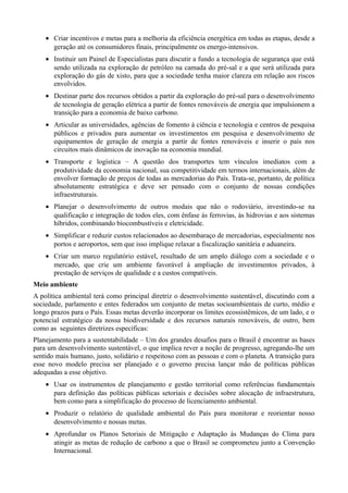 • Criar incentivos e metas para a melhoria da eficiência energética em todas as etapas, desde a
geração até os consumidores finais, principalmente os energo-intensivos.
• Instituir um Painel de Especialistas para discutir a fundo a tecnologia de segurança que está
sendo utilizada na exploração de petróleo na camada do pré-sal e a que será utilizada para
exploração do gás de xisto, para que a sociedade tenha maior clareza em relação aos riscos
envolvidos.
• Destinar parte dos recursos obtidos a partir da exploração do pré-sal para o desenvolvimento
de tecnologia de geração elétrica a partir de fontes renováveis de energia que impulsionem a
transição para a economia de baixo carbono.
• Articular as universidades, agências de fomento à ciência e tecnologia e centros de pesquisa
públicos e privados para aumentar os investimentos em pesquisa e desenvolvimento de
equipamentos de geração de energia a partir de fontes renováveis e inserir o país nos
circuitos mais dinâmicos de inovação na economia mundial.
• Transporte e logística – A questão dos transportes tem vínculos imediatos com a
produtividade da economia nacional, sua competitividade em termos internacionais, além de
envolver formação de preços de todas as mercadorias do País. Trata-se, portanto, de política
absolutamente estratégica e deve ser pensado com o conjunto de nossas condições
infraestruturais.
• Planejar o desenvolvimento de outros modais que não o rodoviário, investindo-se na
qualificação e integração de todos eles, com ênfase às ferrovias, às hidrovias e aos sistemas
híbridos, combinando biocombustíveis e eletricidade.
• Simplificar e reduzir custos relacionados ao desembaraço de mercadorias, especialmente nos
portos e aeroportos, sem que isso implique relaxar a fiscalização sanitária e aduaneira.
• Criar um marco regulatório estável, resultado de um amplo diálogo com a sociedade e o
mercado, que crie um ambiente favorável à ampliação de investimentos privados, à
prestação de serviços de qualidade e a custos compatíveis.
Meio ambiente
A política ambiental terá como principal diretriz o desenvolvimento sustentável, discutindo com a
sociedade, parlamento e entes federados um conjunto de metas socioambientais de curto, médio e
longo prazos para o País. Essas metas deverão incorporar os limites ecossistêmicos, de um lado, e o
potencial estratégico da nossa biodiversidade e dos recursos naturais renováveis, de outro, bem
como as seguintes diretrizes específicas:
Planejamento para a sustentabilidade – Um dos grandes desafios para o Brasil é encontrar as bases
para um desenvolvimento sustentável, o que implica rever a noção de progresso, agregando-lhe um
sentido mais humano, justo, solidário e respeitoso com as pessoas e com o planeta. A transição para
esse novo modelo precisa ser planejado e o governo precisa lançar mão de políticas públicas
adequadas a esse objetivo.
• Usar os instrumentos de planejamento e gestão territorial como referências fundamentais
para definição das políticas públicas setoriais e decisões sobre alocação de infraestrutura,
bem como para a simplificação do processo de licenciamento ambiental.
• Produzir o relatório de qualidade ambiental do País para monitorar e reorientar nosso
desenvolvimento e nossas metas.
• Aprofundar os Planos Setoriais de Mitigação e Adaptação às Mudanças do Clima para
atingir as metas de redução de carbono a que o Brasil se comprometeu junto a Convenção
Internacional.

 