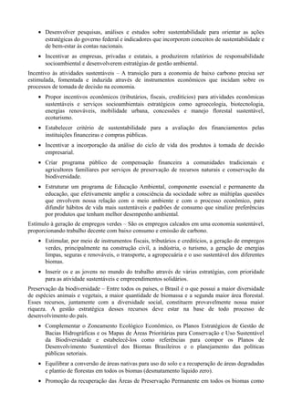 • Desenvolver pesquisas, análises e estudos sobre sustentabilidade para orientar as ações
estratégicas do governo federal e indicadores que incorporem conceitos de sustentabilidade e
de bem-estar às contas nacionais.
• Incentivar as empresas, privadas e estatais, a produzirem relatórios de responsabilidade
socioambiental e desenvolverem estratégias de gestão ambiental.
Incentivo às atividades sustentáveis – A transição para a economia de baixo carbono precisa ser
estimulada, fomentada e induzida através de instrumentos econômicos que incidam sobre os
processos de tomada de decisão na economia.
• Propor incentivos econômicos (tributários, fiscais, creditícios) para atividades econômicas
sustentáveis e serviços socioambientais estratégicos como agroecologia, biotecnologia,
energias renováveis, mobilidade urbana, concessões e manejo florestal sustentável,
ecoturismo.
• Estabelecer critério de sustentabilidade para a avaliação dos financiamentos pelas
instituições financeiras e compras públicas.
• Incentivar a incorporação da análise do ciclo de vida dos produtos à tomada de decisão
empresarial.
• Criar programa público de compensação financeira a comunidades tradicionais e
agricultores familiares por serviços de preservação de recursos naturais e conservação da
biodiversidade.
• Estruturar um programa de Educação Ambiental, componente essencial e permanente da
educação, que efetivamente amplie a consciência da sociedade sobre as múltiplas questões
que envolvem nossa relação com o meio ambiente e com o processo econômico, para
difundir hábitos de vida mais sustentáveis e padrões de consumo que sinalize preferências
por produtos que tenham melhor desempenho ambiental.
Estímulo à geração de empregos verdes – São os empregos calcados em uma economia sustentável,
proporcionando trabalho decente com baixo consumo e emissão de carbono.
• Estimular, por meio de instrumentos fiscais, tributários e creditícios, a geração de empregos
verdes, principalmente na construção civil, a indústria, o turismo, a geração de energias
limpas, seguras e renováveis, o transporte, a agropecuária e o uso sustentável dos diferentes
biomas.
• Inserir os e as jovens no mundo do trabalho através de várias estratégias, com prioridade
para as atividade sustentáveis e empreendimentos solidários.
Preservação da biodiversidade – Entre todos os países, o Brasil é o que possui a maior diversidade
de espécies animais e vegetais, a maior quantidade de biomassa e a segunda maior área florestal.
Esses recursos, juntamente com a diversidade social, constituem provavelmente nossa maior
riqueza. A gestão estratégica desses recursos deve estar na base de todo processo de
desenvolvimento do país.
• Complementar o Zoneamento Ecológico Econômico, os Planos Estratégicos de Gestão de
Bacias Hidrográficas e os Mapas de Áreas Prioritárias para Conservação e Uso Sustentável
da Biodiversidade e estabelecê-los como referências para compor os Planos de
Desenvolvimento Sustentável dos Biomas Brasileiros e o planejamento das políticas
públicas setoriais.
• Equilibrar a conversão de áreas nativas para uso do solo e a recuperação de áreas degradadas
e plantio de florestas em todos os biomas (desmatamento líquido zero).
• Promoção da recuperação das Áreas de Preservação Permanente em todos os biomas como

 