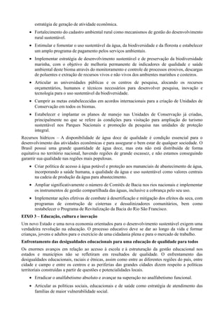 estratégia de geração de atividade econômica.
• Fortalecimento do cadastro ambiental rural como mecanismos de gestão do desenvolvimento
rural sustentável.
• Estimular e fomentar o uso sustentável da água, da biodiversidade e da floresta e estabelecer
um amplo programa de pagamento pelos serviços ambientais.
• Implementar estratégia de desenvolvimento sustentável e de preservação da biodiversidade
marinha, com o objetivo de melhoria permanente de indicadores de qualidade e saúde
ambiental deste bioma através do monitoramento e controle de processos erosivos, descargas
de poluentes e extração de recursos vivos e não vivos dos ambientes marinhos e costeiros.
• Articular as universidades públicas e os centros de pesquisa, alocando os recursos
orçamentários, humanos e técnicos necessários para desenvolver pesquisa, inovação e
tecnologia para o uso sustentável da biodiversidade.
• Cumprir as metas estabelececidas em acordos internacionais para a criação de Unidades de
Conservação em todos os biomas.
• Estabelecer e implantar os planos de manejo nas Unidades de Conservação já criadas,
principalmente no que se refere às condições para visitação para ampliação do turismo
sustentável nos Parques Nacionais e promoção da pesquisa nas unidades de proteção
integral.
Recursos hídricos – A disponibilidade de água doce de qualidade é condição essencial para o
desenvolvimento das atividades econômicas e para assegurar o bem estar de qualquer sociedade. O
Brasil possui uma grande quantidade de água doce, mas esta não está distribuída de forma
equitativa no território nacional, havendo regiões de grande escassez, e não estamos conseguindo
garantir sua qualidade nas regiões mais populosas.
• Criar política de acesso à água potável e proteção aos mananciais de abastecimento de água,
incorporando a saúde humana, a qualidade da água e uso sustentável como valores centrais
na cadeia de produção da água para abastecimento.
• Ampliar significativamente o número de Comitês de Bacia nos rios nacionais e implementar
os instrumentos de gestão compartilhada das águas, inclusive a cobrança pelo seu uso.
• Implementar ações efetivas de combate à desertificação e mitigação dos efeitos da seca, com
programas de construção de cisternas e dessalinizadores comunitários, bem como
restabelecer o Programa de Revitalização da Bacia do Rio São Francisco.
EIXO 3 – Educação, cultura e inovação
Um novo Estado e uma nova economia orientados para o desenvolvimento sustentável exigem uma
verdadeira revolução na educação. O processo educativo deve se dar ao longo da vida e formar
crianças, jovens e adultos para o exercício de uma cidadania plena e para o mercado de trabalho.
Enfrentamento das desigualdades educacionais para uma educação de qualidade para todos
Os enormes avanços em relação ao acesso à escola e à estruturação da gestão educacional nos
estados e municípios não se refletiram em resultados de qualidade. O enfrentamento das
desigualdades educacionais, raciais e étnicas, assim como entre as diferentes regiões do país, entre
cidade e campo e entre os centros e as periferias das grandes cidades dizem respeito a políticas
territoriais construídas a partir de questões e potencialidades locais.
• Erradicar o analfabetismo absoluto e avançar na superação no analfabetismo funcional.
• Articular as políticas sociais, educacionais e de saúde como estratégia de atendimento das
famílias de maior vulnerabilidade social.

 