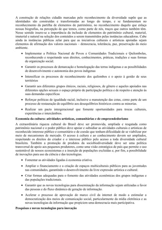 A construção de relações cidadãs marcadas pelo reconhecimento da diversidade supõe que as
identidades são construídas e transformadas ao longo do tempo, e se fundamentam no
reconhecimento da partilha de elementos do patrimônio, no reconhecimento daquilo que enlaça
nossas biografias, na percepção de que temos, como parte de nós, traços que outros também têm.
Nesse sentido insere-se a importância da inclusão de elementos do patrimônio cultural, material,
imaterial e natural na seleção dos conteúdos a serem transmitidos pelas instâncias educadoras. Cabe
ainda às instâncias públicas zelar para que as iniciativas culturais e artísticas apoiadas sejam
elementos de afirmação dos valores nacionais – democracia, tolerância, paz, preservação do meio
ambiente.
• Implementar a Política Nacional de Povos e Comunidades Tradicionais e Quilombolas,
reconhecendo e respeitando seus direitos, conhecimentos, práticas, tradições e suas formas
de organização social.
• Garantir os processos de demarcação e homologação das terras indígenas e as possibilidades
de desenvolvimento e autonomia dos povos indígenas
• Intensificar os processos de reconhecimento dos quilombos e o apoio à gestão de seus
territórios
• Garantir aos diferentes grupos étnicos, raciais, religiosos, de gênero e aqueles apoiados nas
diferentes opções sexuais o espaço próprio de participação política e de respeito e atenção às
suas demandas específicas
• Reforçar políticas de igualdade racial, inclusive a manutenção das cotas, como parte de um
processo de restauração do equilíbrio aos desequilíbrios históricos contra as minorias.
• Realizar um pacto intergeracional que fomente oportunidades para trocas culturais,
experiências e intercâmbios.
Economia da cultura: atividades artísticas, comunitárias e de empreendedorismo
A extraordinária riqueza cultural do Brasil deve ser promovida, ampliada e resgatada como
patrimônio nacional e o poder público deve apoiar e subsidiar as atividades culturais e artísticas de
reconhecido interesse público e comunitário e de coesão que tenham dificuldade de se viabilizar por
meio de mecanismos de mercado. O acesso à cultura e ao conhecimento devem ser ampliados,
respeitando os direitos do criador e o interesse público pelo acesso a toda diversidade cultural
brasileira. Também a promoção de produtos da sociobiodiversidade deve ser uma política
transversal de apoio aos pequenos produtores, como uma visão estratégica de país que permite o uso
sustentável de nossos ecossistemas e a inserção de populações excluídas e, por fim, a possibilidade
de inovações para uso da ciência e das tecnologias.
• Fomentar as atividades ligadas à economia criativa.
• Ampliar o financiamento e a criação de espaços multiculturais públicos para as juventudes
nas comunidades, garantindo o desenvolvimento da livre expressão artística e cultural.
• Criar formas adequadas para o fomento das atividades econômicas dos grupos indígenas e
das populações tradicionais.
• Garantir que as novas tecnologias para disseminação da informação sejam utilizadas a favor
das pessoas e do fluxo dinâmico de geração de informação.
• Acelerar o processo de aprovação do marco civil da internet de modo a estimular a
democratização dos meios de comunicação social, particularmente da mídia eletrônica e as
novas tecnologias da informação que propiciem uma democracia mais participativa.
Pesquisas e novas tecnologias para inovação

 