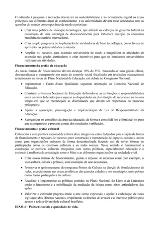 O estímulo à pesquisa e inovação devem ter na sustentabilidade e na democracia digital os eixos
principais das diferentes áreas do conhecimento e as universidades devem estar conectadas com as
questões do mundo contemporâneo de modo a priorizar:
• Criar uma política de inovação tecnológica, que articule os esforços do governo federal na
construção de uma estratégia de desenvolvimento para fortalecer inserção da economia
brasileira no cenário internacional.
• Criar amplo programa de implantação de incubadoras de base tecnológica, como forma de
aproveitar as potencialidades existentes.
• Ampliar os recursos para extensão universitária de modo a integralizar as atividades de
extensão nas grades curriculares e criar incentivos para que os estudantes universitários
realizem tais atividades.
Financiamento da gestão da educação
As novas formas de financiamento devem alcançar 10% do PIB, buscando-se uma gestão eficaz,
descentralizada e transparente por meio de controle social focalizado em resultados educacionais
relacionados às metas do Plano Nacional de Educação, em debate no Congresso Nacional.
• Implementar o Custo Aluno Qualidade, seguindo orientação do Conselho Nacional de
Educação.
• Construir o Sistema Nacional de Educação definindo-se as atribuições e responsabilidades
entre os entes federados para superar as disparidades na distribuição de recursos e ao mesmo
tempo em que se reconheçam as diversidades que devem ser respeitadas no processo
pedagógico.
• Apoiar a aprovação, promulgação e implementação da Lei de Responsabilidade da
Educação.
• Reorganizar os conselhos da área da educação, de forma a consolidá-los e fortalecê-los para
que acompanhem e prestem contas dos resultados verificados.
Financiamento e gestão cultural
O fomento a uma política nacional de cultura deve integrar os entes federados para criação de fontes
de financiamento e repasses de recursos para construção e manutenção de espaços culturais, assim
como para organizações culturais de forma descentralizada fazendo uso de novas formas de
participação como os coletivos culturais e as redes sociais. Nesse sentido é fundamental a
construção de políticas culturais integradas com outras políticas, especialmente educação e o
estímulo à melhoria da articulação entre o Minc e as diferentes organizações da sociedade civil.
• Criar novas formas de financiamento, gestão e repasse de recursos como por exemplo, o
vale-cultura, editais e prêmios, com avaliação de seus resultados.
• Promover o aprimoramento do programa Pontos de Cultura na direção do fortalecimento de
redes, especialmente nas áreas periféricas das grandes cidades e nos municípios mais pobres
como forma participativa da cultura.
• Atualizar e Implementar as políticas contidas no Plano Nacional do Livro e da Literatura
tendo o letramento e a mobilização da mediação de leitura como eixos articuladores das
ações
• Valorizar e estimular projetos tendo a arte como expressão e apoiar a elaboração de nova
legislação dos Direitos Autorais, respeitando os direitos do criador e o interesse público pelo
acesso a toda a diversidade cultural brasileira.
EIXO 4 – Políticas sociais e qualidade de vida.

 