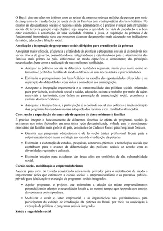 O Brasil deu um salto nos últimos anos ao retirar da extrema pobreza milhões de pessoas por meio
de programas de transferência de renda direta às famílias com contrapartidas dos beneficiários. No
entanto as desigualdades sociais e regionais ainda permanecem e é preciso avançar para programas
sociais de terceira geração cujo objetivo seja ampliar a qualidade de vida da população e o bem
estar essenciais à construção de uma sociedade fraterna e justa. A superação da pobreza é de
fundamental importância para que possamos alcançar desempenho mais adequado nos indicadores
de saúde, educação e filiação social.
Ampliação e integração de programas sociais dirigidos para erradicação da pobreza
Assegurar maior eficácia, eficiência e efetividade às políticas e programas sociais já disponíveis nos
vários níveis de governo, consolidando-os, integrando-os e orientando-os para o atendimento das
famílias mais pobres do país, enfatizando de modo específico o atendimento das principais
necessidades, bem como a realização de suas melhores habilidades.
• Adequar as políticas sociais às diferentes realidades regionais, municipais assim como ao
tamanho e perfil das famílias de modo a diferenciar suas necessidades e potencialidades.
• Estimular o protagonismo dos beneficiários na escolha das oportunidades oferecidas e na
superação das dificuldades, com vistas a consolidar sua emancipação.
• Assegurar a integração orçamentária e a transversalidade das políticas sociais orientadas
para previdência, assistência social e saúde, educação, cultura e trabalho por meio de ações
matriciais e territoriais, com ênfase na promoção da emancipação social, econômica e
cultural dos beneficiários.
• Assegurar a transparência, a participação e o controle social das políticas e implementação
dos programas baseando-se no uso adequado dos recursos e em resultados alcançados.
Construção e capacitação de uma rede de agentes de desenvolvimento familiar
É preciso integrar o funcionamento de diferentes sistemas de oferta de programas sociais já
existentes nos entes federados em uma única rede descentralizada, voltada para o atendimento
prioritário das famílias mais pobres do país, constantes do Cadastro Único para Programas Sociais.
• Garantir que programas educacionais e de formação básica profissional façam parte e
adquiram prioridade numa estratégia nacional de erradicação da pobreza.
• Estimular a elaboração de estudos, pesquisas, concursos, prêmios e tecnologias sociais que
contribuam para o avanço da diferenciação das políticas sociais de acordo com as
diversidades regionais e culturais.
• Estimular estágios para estudantes das áreas afins em territórios de alta vulnerabilidade
social.
Coesão social, mobilização e empreendedorismo
Avançar para além do Estado considerado unicamente provedor para o mobilizador de modo a
implementar ações que estimulem a coesão social, o empreendedorismo e as parcerias públicoprivado para idealização e execução de programas sociais integrados.
• Apoiar programas e projetos que estimulem a criação de micro empreendimentos
potencializando talentos e necessidades locais e, ao mesmo tempo, que responda aos anseios
da economia contemporânea.
• Mobilizar e atrair o setor empresarial e as organizações não governamentais para
participarem do esforço de erradicação da pobreza no Brasil por meio da associação à
execução de políticas e programas sociais integrados.
Saúde e seguridade social

 