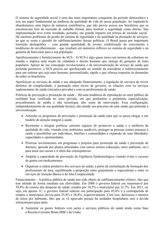 O sistema de seguridade social é uma das mais importantes conquistas do período democrático e
tem um papel fundamental na melhoria da qualidade de vida de nossa população. Ao implantá-lo
abandonamos uma lógica de natureza contributiva, que não provia acesso aos brasileiros que se
encontravam fora do mercado de trabalho formal, para instituir a seguridade como direito. Sua
implementação teve como resultado, portanto, um grande impacto em termos de inclusão social.
Há enormes problemas de gestão do sistema de seguridade e de qualidade na prestação de serviços,
ao que se soma a questão do subfinanciamento dessas políticas. O Brasil passa por importante
transição demográfica – com grande quantidade de jovens, estabilização do crescimento e
tendências de envelhecimento – que resultará em inúmeros reflexos no sistema de seguridade e na
garantia de bem-estar para a sua população.
Aperfeiçoamento e fortalecimento do SUS – O SUS é algo quase único em termos de cobertura no
mundo e implica uma noção de cidadania e direito humano que emerge de gerações de lutas
populares. Apesar de sua concepção revolucionária e da universalização do serviço de saúde que
pretende promover, o SUS precisa ser aperfeiçoado no sentido de considerar o redirecionamento
para um sistema que seja mais humano, personalizado, rápido e que ofereça respostas às demandas
de todos os brasileiros.
Aperfeiçoar os serviços de saúde e seu adequado financiamento, a regulação de serviços de níveis
distintos de complexidade, a pactuação entre níveis de governo, as relações com os serviços
suplementares de saúde (iniciativa privada) e com os profissionais de saúde.
Políticas de prevenção e promoção da saúde – Há uma tendência de reprodução no setor público da
realidade hoje verificada no setor privado, em que predomina o polinômio especialização,
procedimentos de média e alta tecnologia, alto custo de intervenção. Essa configuração,
independentemente de sua qualidade técnica, não atende aos preceitos de uma saúde que pretende a
universalização.
• Articular os programas de prevenção e promoção da saúde para que se possa chegar a um
modelo de atenção integral à saúde.
• Reorientar e integrar políticas setoriais capazes de promover a saúde e a melhoria da
qualidade de vida, visando criar ambientes saudáveis, proteger as pessoas contra ameaças à
saúde e possibilitar aos indivíduos, famílias e comunidades a expansão de suas liberdades,
capacidades e oportunidades.
• Priorizar investimentos em programas e projetos para promoção da saúde e prevenção de
doenças, apoiada por planos articulados com outros setores (educação, meio ambiente, etc.)
para atuar nas causas e ir além das consequências.
• Ampliar a capacidade de prevenção da Vigilância Epidemiológica visando evitar o excesso
de gastos em medicamentos.
• Organizar a cadeia produtiva dos serviços de saúde, a partir da reorientação da formação dos
profissionais de área, equilibrando a proporção entre generalistas e especialistas e entre os
serviços de Atenção Básica à de Alta Complexidade.
Financiamento – A política pública de saúde tem sido objeto de subfinanciamento crônico, fato que
tem afetado de forma imediata sua efetividade. Em 2000 o governo federal era responsável por
59,8% do custeio das despesas de saúde, estados por 18,5% e municípios por 21,7%. Em 2011, ou
seja, em apenas 11, o governo federal reduziu sua participação para 45,4% e a contrapartida de
estados e municípios elevou para 25,8% e 28,8%, respectivamente. Com isso, decresceu o número
de leitos por habitante, fato que se vê agravado porque há unidades hospitalares sem a devida
infraestrutura para tanto.
• Aumentar os gastos federais com ações e serviços públicos de saúde tendo como base
a Receita Corrente Bruta (RBC) da União.

 