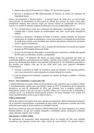 • Apoiar a aprovação do Projeto de Lei “Saúde +10”, de iniciativa popular.
• Reverter a incidência da DRU (Desvinculação de Receitas da União) no orçamento da
Seguridade Social.
Efetiva universalização à Atenção Básica – A atenção básica de saúde deve ser efetivamente
universalizada, se constituindo na única porta de entrada dos serviços de saúde, exceto pelas
emergências médicas. Este preceito requer um enorme esforço de organização dos serviços,
inclusive no sentido de articular unidades de diferentes níveis de complexidade entre si.
• Ter a Atenção Básica como eixo estruturante da organização e articulação de ações, como
condição para o acesso àqueles de complexidades mais altas, exceto pelas emergências
médicas.
• Fortalecer e aprimorar o Programa da Saúde na Família, visando estimular seu potencial
humanizador do cuidado no atendimento, assim como promover a formação de profissionais
de saúde nesse sentido, com prioridade para médicos generalistas, enfermeiros, assistentes
sociais e agentes comunitários.
• Promover a alimentação saudável, com a inserção dos profissionais de nutrição nas equipes
de apoio do PSF/Unidades Básicas de Saúde.
• Investir em tecnologia da informação e comunicação para modernizar o trabalho das equipes
do PSF junto aos indivíduos, famílias e comunidades
Política de drogas – O fenômeno das drogas em geral atingiu uma proporção que pode ser
considerada epidêmica, particularmente nas cidades e grandes centros urbanos. A política de saúde
precisa ser estruturada para atender a este segmento na proporção de sua importância quantitativa e
dos desafios que implica, visto que de um modo geral esses casos requerem abordagem
multidisciplinar.
• Articular as políticas de saúde, de assistência social, de educação e de segurança pública,
com vistas a desenvolver ações integradas de atenção integral aos usuários.
• Criar um programa de orientação e proteção aos usuários de drogas e combate a violência
institucional.
Eixo 5 – Novo urbanismo e o pacto pela vida
A Aliança identifica na questão urbana um dos problemas mais expressivos que se propõe ao Brasil
e, consequentemente, àqueles que o governarão a partir de 2015. O fundamento de tal proposição
encontra-se na taxa de urbanização de 85%, que contrasta com a completa ausência de
planejamento urbano, o que faz com que o território urbano seja o local em que se materializa a
exclusão social e as assimetrias historicamente presentes em nossa formação. Esse cenário tem
muitos desdobramentos, como os que se observa abaixo.
Política habitacional
Apesar dos esforços dos últimos doze anos, persiste um significativo déficit habitacional no Brasil e
ele se concentra, essencialmente, na população de baixa renda. Os programas existentes não foram
suficientes para mudar de forma expressiva a realidade existente.
Desenvolver linhas de ações que reduzam o déficit habitacional, de forma integrada com a demais
políticas públicas, de que são exemplo transporte e mobilidade urbana, saneamento ambiental,
saúde, educação, esporte, lazer e cultura.
Saneamento e resíduos sólidos
Os indicadores de saneamento ainda demonstram haver no conjunto do País uma realidade
assombrosa, que reproduz muitos dos velhos ranços de nossa história. Em primeiro lugar é

 