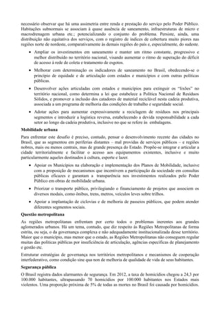necessário observar que há uma assimetria entre renda e prestação do serviço pelo Poder Público.
Habitações subnormais se associam à quase ausência de saneamento, infraestruturas de micro e
macrodrenagem urbana etc.; potencializando o conjunto do problema. Persiste, ainda, uma
distribuição não equitativa dos serviços, com o registro de índices de cobertura muito piores nas
regiões norte de nordeste, comparativamente às demais regiões do país e, especialmente, do sudeste.
• Ampliar os investimentos em saneamento e manter um ritmo constante, progressivo e
melhor distribuído no território nacional, visando aumentar o ritmo de superação do déficit
de acesso à rede de coleta e tratamento de esgotos.
• Melhorar com determinação os indicadores de saneamento no Brasil, obedecendo-se o
princípio de equidade e de articulação com estados e municípios e com outras políticas
públicas.
• Desenvolver ações articuladas com estados e municípios para extinguir os “lixões” no
território nacional, como determina a lei que estabelece a Política Nacional de Resíduos
Sólidos, e promover a inclusão dos catadores de material reciclável nesta cadeia produtiva,
associada a um programa de melhoria das condições de trabalho e seguridade social.
• Adotar ações para aumentar expressivamente a reciclagem de resíduos nos principais
segmentos e introduzir a logística reversa, estabelecendo a devida responsabilidade a cada
setor ao longo da cadeia produtiva, inclusive no que se refere às embalagens.
Mobilidade urbana
Para enfrentar este desafio é preciso, contudo, pensar o desenvolvimento recente das cidades no
Brasil, que as segmentou em periferias distantes – mal providas de serviços públicos – e regiões
nobres, mais ou menos centrais, mas de grande presença do Estado. Propõe-se integrar e articular a
cidade territorialmente e facilitar o acesso aos equipamentos existentes, inclusive e muito
particularmente aqueles destinados à cultura, esporte e lazer.
• Apoiar os Municípios na elaboração e implementação dos Planos de Mobilidade, inclusive
com a proposição de mecanismos que incentivem a participação da sociedade em consultas
públicas eficazes e garantam a transparência nos investimentos realizados pelo Poder
Público em obras de mobilidade urbana.
• Priorizar o transporte público, privilegiando o financiamento de projetos que associem os
diversos modais, como ônibus, trens, metros, veículos leves sobre trilhos.
• Apoiar a implantação de ciclovias e de melhoria de passeios públicos, que podem atender
diferentes segmentos sociais.
Questão metropolitana
As regiões metropolitanas enfrentam por certo todos o problemas inerentes aos grandes
aglomerados urbanos. Há um tema, contudo, que diz respeito às Regiões Metropolitanas de forma
estrita, ou seja, o da governança complexa e não adequadamente institucionalizada desse território.
Maior que o município, mas menor que o estado, as Regiões Metropolitanas não conseguem regular
muitas das políticas públicas por insuficiência de articulação, agências específicas de planejamento
e gestão etc.
Estruturar estratégias de governança nos territórios metropolitanos e mecanismos de cooperação
interfederativo, como condição sine qua non de melhoria de qualidade de vida de seus habitantes.
Segurança pública
O Brasil registra dados alarmantes de segurança. Em 2012, a taxa de homicídios chegou a 24,3 por
100.000 habitantes, ultrapassando 70 homicídios por 100.000 habitantes nos Estados mais
violentos. Uma proporção próxima de 5% de todas as mortes no Brasil foi causada por homicídios.

 