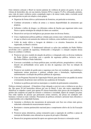 Estes números colocam o Brasil no mesmo patamar de violência de países em guerra. E pior, as
vítimas de homicídios são, em sua maioria, homens (92%) e negros (71,4%), reforçando, portanto,
uma visão de maior violência contra a população negra e de menor renda, dada a exclusão social
que ainda persiste no país em relação a esses grupos.
• Organizar de forma efetiva o policiamento de fronteiras, em particular as terrestres,
• Combater ativamente o tráfico de armas e a imensa disponibilidade de armamento que
propicia;
• Enfrentar o tráfico de drogas e as diferentes ordens de facções que organizam todos esses
fluxos e apoiar estratégias de redução de danos aos usuários;
• Desenvolver serviços de inteligência que possam atuar em diversas frentes;
• Criar e implementar políticas públicas voltadas para extratos mais vulneráveis da população,
em que se observa um aumento dos índices de violência, como mulheres e jovens;
• Coibir de modo efetivo a lavagem de dinheiro e os circuitos financeiros do crime
organizado, no Brasil e exterior.
Nova estrutura institucional – É fundamental rediscutir as ações das entidades do Poder Público
envolvidas com a questão da segurança, fortalecendo a integração e a atuação conjunta dessas
forças no combate à violência.
• Promover um novo modelo de atuação da polícia e a integração entre as diversas instâncias
do Poder Público envolvidas com a questão da segurança pública, inclusive com o
Ministério Público e Poder Judiciário;
• Convocar a sociedade e as forças políticas para, ouvindo policiais, pesquisadores e ativistas,
discutir em profundidade novas ações na área de segurança com foco na redução da
violência;
• Promover um modelo de gestão para a segurança com foco em resultados, que estabeleça e
implemente rotinas processos e práticas voltados para a formulação, implementação,
monitoramento e avaliação das políticas públicas de segurança;
• Criar um Programa Nacional de Capacitação Policial, para desenvolver um padrão de ensino
e treinamento de policiais mais uniforme nas academias de formação;
• Fortalecer as políticas preventivas municipais e o modelo do policiamento comunitário.
Políticas criminal e prisional – O brasileiro é hoje obrigado a conviver com a violência no seu dia a
dia. São quase 50 mil homicídios dolosos por ano no Brasil. E pior, não temos capacidade de
identificar os culpados e punir, pois apenas 8% desses homicídios mais graves são investigados. As
prisões não cumprem seu papel de reinserir o criminoso à sociedade, depois de cumprir sua pena.
Elas estão repletas de pessoas que praticaram crimes menores, são presas em condições subhumanas e tornam-se mais violentas. Precisamos de políticas criminal e prisional mais eficientes e
comprometidas com a dignidade humana.
• Aumentar a eficiência dos mecanismos de persecução com foco nos crimes mais graves,
reduzindo a demanda de encarceramento massivo.
• Reorientar o sistema penitenciário nacional para o cumprimento efetivo da Lei de Execução
Penal.
• Promover penas alternativas, justiça restaurativa para a superação de conflitos e penas de
restrição da liberdade como alternativas às penas de privação à liberdade.
• Desenvolver programa nacional de apoio aos egressos para favorecer a reinserção social.

 