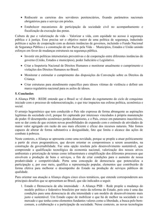 • Rediscutir as carreiras dos servidores penitenciários, fixando parâmetros nacionais
obrigatórios para o serviço em prisões.
• Estabelecer mecanismos de participação da sociedade civil no acompanhamento e
fiscalização da execução das penas.
Cultura de paz e valorização da vida – Valorizar a vida, com equidade no acesso à segurança
pública e à justiça. Esse precisa ser o objetivo maior de uma política de segurança, induzindo
políticas e ações de cooperação com as demais instâncias de governos, incluindo o Fundo Nacional
de Segurança Pública e a construção de um Pacto pela Vida – Municípios, Estados e União unindo
esforços em favor de mudanças estruturais na segurança pública.
• Investir em políticas intersetoriais preventivas e de cooperação entre diferentes instâncias de
governo (União, Estados e municípios), poder Judiciário e Legislativo.
• Criar a Inspetoria Nacional de Direitos Humanos e monitorar anualmente o cumprimento e
violações dos Direitos Humanos no Brasil.
• Monitorar e estimular o cumprimento das disposições da Convenção sobre os Direitos da
Criança.
• Criar estruturas para atendimento específico para idosos vítimas de violência e definir um
marco regulatório nacional para os asilos de idosos.
5. Conclusões
A Aliança PSB – REDE entende que o Brasil se vê diante do esgotamento do ciclo de conquistas
iniciado com o processo de redemocratização, o que traz impactos nas esferas política, econômica e
social.
O arranjo hegemônico que tem conduzido o País não expressa de forma abrangente as aspirações
legítimas da sociedade civil, porque foi capturado por interesses vinculados à própria manutenção
do poder. O desempenho econômico perdeu dinamismo, e o País, cresce em patamares inaceitáveis,
sem se dar conta de que existem novas possibilidades de expansão com o estímulo de atividades de
maior valor agregado em razão do uso mais eficiente e eficaz dos recursos naturais. Não fomos
capazes de alterar de forma substantiva a desigualdade, fato que limita o alcance das ações de
combate à pobreza.
Neste contexto, a Aliança se apresenta como uma novidade, porque se propõe a atuar politicamente
a partir de eixos programáticos, que devem orientar os compromissos a serem assumidos, na
construção da governabilidade. Faz uma opção resoluta pelo desenvolvimento sustentável, que
compreende a qualificação tecnológica da economia nacional, valorização dos nossos ativos
ambientais e priorização de temas como infraestrutura e simplificação dos diferentes processos que
envolvem a produção de bens e serviços, a fim de criar condições para o aumento de nossa
produtividade e competitividade. Porta uma concepção de democracia que potencializa a
participação e, por esse meio, qualifica a representação popular, elementos que contribuirão de
forma efetiva para melhorar o desempenho do Estado na produção de serviços públicos de
qualidade.
Para orientar sua atuação a Aliança elegeu cinco eixos temáticos, que entende corresponderem aos
principais desafios que se apresentam ao Brasil, que são indicados a seguir.
1. Estado e Democracia de alta intensidade – A Aliança PSB – Rede propõe a mudança do
modelo político e federativo brasileiro por meio da reforma do Estado, pois esta é uma das
condições para uma democracia de alta intensidade e um modelo de desenvolvimento mais
justo e sustentável. Um Estado capaz de mobilizar o que há de melhor na sociedade e no
mercado e que tenha como elementos fundantes valores como a liberdade, a busca pelo bemcomum, a colaboração e a participação da sociedade. Nesse contexto, as novas tecnologias

 