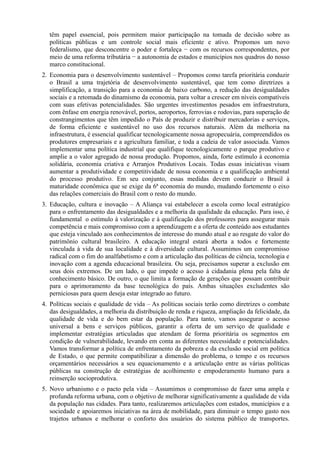 têm papel essencial, pois permitem maior participação na tomada de decisão sobre as
políticas públicas e um controle social mais eficiente e ativo. Propomos um novo
federalismo, que desconcentre o poder e fortaleça − com os recursos correspondentes, por
meio de uma reforma tributária − a autonomia de estados e municípios nos quadros do nosso
marco constitucional.
2. Economia para o desenvolvimento sustentável – Propomos como tarefa prioritária conduzir
o Brasil a uma trajetória de desenvolvimento sustentável, que tem como diretrizes a
simplificação, a transição para a economia de baixo carbono, a redução das desigualdades
sociais e a retomada do dinamismo da economia, para voltar a crescer em níveis compatíveis
com suas efetivas potencialidades. São urgentes investimentos pesados em infraestrutura,
com ênfase em energia renovável, portos, aeroportos, ferrovias e rodovias, para superação de
constrangimentos que têm impedido o País de produzir e distribuir mercadorias e serviços,
de forma eficiente e sustentável no uso dos recursos naturais. Além da melhoria na
infraestrutura, é essencial qualificar tecnologicamente nossa agropecuária, compreendidos os
produtores empresariais e a agricultura familiar, e toda a cadeia de valor associada. Vamos
implementar uma política industrial que qualifique tecnologicamente o parque produtivo e
amplie a o valor agregado de nossa produção. Propomos, ainda, forte estímulo à economia
solidária, economia criativa e Arranjos Produtivos Locais. Todas essas iniciativas visam
aumentar a produtividade e competitividade de nossa economia e a qualificação ambiental
do processo produtivo. Em seu conjunto, essas medidas devem conduzir o Brasil à
maturidade econômica que se exige da 6ª economia do mundo, mudando fortemente o eixo
das relações comerciais do Brasil com o resto do mundo.
3. Educação, cultura e inovação – A Aliança vai estabelecer a escola como local estratégico
para o enfrentamento das desigualdades e a melhoria da qualidade da educação. Para isso, é
fundamental o estímulo à valorização e à qualificação dos professores para assegurar mais
competência e mais compromisso com a aprendizagem e a oferta de conteúdo aos estudantes
que esteja vinculado aos conhecimentos de interesse do mundo atual e ao resgate do valor do
patrimônio cultural brasileiro. A educação integral estará aberta a todos e fortemente
vinculada à vida de sua localidade e à diversidade cultural. Assumimos um compromisso
radical com o fim do analfabetismo e com a articulação das políticas de ciência, tecnologia e
inovação com a agenda educacional brasileira. Ou seja, precisamos superar a exclusão em
seus dois extremos. De um lado, o que impede o acesso à cidadania plena pela falta de
conhecimento básico. De outro, o que limita a formação de gerações que possam contribuir
para o aprimoramento da base tecnológica do país. Ambas situações excludentes são
perniciosas para quem deseja estar integrado ao futuro.
4. Políticas sociais e qualidade de vida – As políticas sociais terão como diretrizes o combate
das desigualdades, a melhoria da distribuição de renda e riqueza, ampliação da felicidade, da
qualidade de vida e do bem estar da população. Para tanto, vamos assegurar o acesso
universal a bens e serviços públicos, garantir a oferta de um serviço de qualidade e
implementar estratégias articuladas que atendam de forma prioritária os segmentos em
condição de vulnerabilidade, levando em conta as diferentes necessidade e potencialidades.
Vamos transformar a política de enfrentamento da pobreza e da exclusão social em política
de Estado, o que permite compatibilizar a dimensão do problema, o tempo e os recursos
orçamentários necessários a seu equacionamento e a articulação entre as várias políticas
públicas na construção de estratégias de acolhimento e empoderamento humano para a
reinserção socioprodutiva.
5. Novo urbanismo e o pacto pela vida – Assumimos o compromisso de fazer uma ampla e
profunda reforma urbana, com o objetivo de melhorar significativamente a qualidade de vida
da população nas cidades. Para tanto, realizaremos articulações com estados, municípios e a
sociedade e apoiaremos iniciativas na área de mobilidade, para diminuir o tempo gasto nos
trajetos urbanos e melhorar o conforto dos usuários do sistema público de transportes.

 