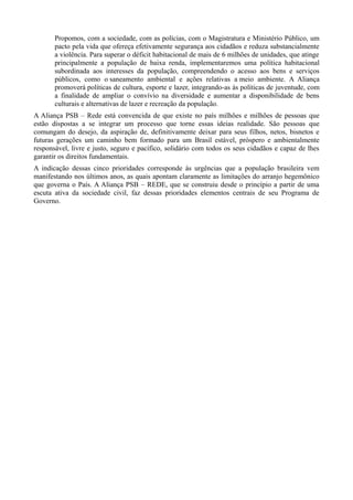 Propomos, com a sociedade, com as polícias, com o Magistratura e Ministério Público, um
pacto pela vida que ofereça efetivamente segurança aos cidadãos e reduza substancialmente
a violência. Para superar o déficit habitacional de mais de 6 milhões de unidades, que atinge
principalmente a população de baixa renda, implementaremos uma política habitacional
subordinada aos interesses da população, compreendendo o acesso aos bens e serviços
públicos, como o saneamento ambiental e ações relativas a meio ambiente. A Aliança
promoverá políticas de cultura, esporte e lazer, integrando-as às políticas de juventude, com
a finalidade de ampliar o convívio na diversidade e aumentar a disponibilidade de bens
culturais e alternativas de lazer e recreação da população.
A Aliança PSB – Rede está convencida de que existe no país milhões e milhões de pessoas que
estão dispostas a se integrar um processo que torne essas ideias realidade. São pessoas que
comungam do desejo, da aspiração de, definitivamente deixar para seus filhos, netos, bisnetos e
futuras gerações um caminho bem formado para um Brasil estável, próspero e ambientalmente
responsável, livre e justo, seguro e pacífico, solidário com todos os seus cidadãos e capaz de lhes
garantir os direitos fundamentais.
A indicação dessas cinco prioridades corresponde às urgências que a população brasileira vem
manifestando nos últimos anos, as quais apontam claramente as limitações do arranjo hegemônico
que governa o País. A Aliança PSB – REDE, que se construiu desde o princípio a partir de uma
escuta ativa da sociedade civil, faz dessas prioridades elementos centrais de seu Programa de
Governo.

 