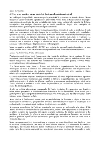 ideias inovadoras.
4. Eixos programáticos para o novo ciclo de desenvolvimento sustentável
No ranking da desigualdade, somos o segundo país do G-20 e o quarto da América Latina. Nosso
modelo de desenvolvimento é predatório e excludente porque mina as bases naturais do próprio
crescimento. A construção de uma sociedade mais justa e mais sustentável é uma tarefa de larga
envergadura, em qualquer dimensão que se queira considerar. Requer uma concepção de
desenvolvimento que incorpore essas múltiplas dimensões.
A nossa Aliança entende que o desenvolvimento consiste no conjunto de todas as condições de vida
social que promovam a realização integral da personalidade humana, estando, pois, vinculado à
qualidade de vida; à preservação dos valores históricos, da cultura e suas múltiplas manifestações;
ao uso sustentável dos recursos naturais; ao respeito aos diretos individuais e coletivos; e à
manutenção e fortalecimento da democracia. O conceito de sustentabilidade ultrapassa a noção de
cuidados com a natureza e integra as dimensões social, cultural e econômica e implica uma
adequada visão estratégica e de planejamento no longo prazo.
Nessa perspectiva a Aliança PSB – REDE, sem prejuízo de outros elementos integráveis em suas
ações, entende haver cinco eixos estruturantes para viabilizar o desenvolvimento sustentável.
Estado e a democracia de alta intensidade
Precisamos construir um novo Estado, pois esta é uma das condições para a mudança do nosso
modelo de desenvolvimento. O Estado, por meio de seu governo, precisa mobilizar o que há de
melhor na sociedade e no mercado, para alavancar esse desenvolvimento, que não se reduza apenas
ao crescimento dos indicadores econômicos.
É o Estado democrático, justo e eficiente, que estimula o empoderamento das pessoas e das
instituições, de modo a aumentar suas capacidades de escolha, preservando suas singularidades e
enfatizando a reciprocidade das relações sociais, e a orientar suas ações segundo a lógica
colaborativa que permeia a sociedade contemporânea.
O Estado mobilizador implica a superação do clientelismo, do abuso do poder econômico e político
e das velhas disputas personalistas, que impedem o diálogo e o reconhecimento de outros agentes
políticos relevantes. A missão da Aliança é desfazer as amarras do patrimonialismo, publicizar o
Estado, diminuir a burocracia e criar canais de participação da cidadania na definição e controle
social das políticas públicas.
A reforma política, elemento da reconcepção do Estado brasileiro, deve encontrar suas diretrizes
nessa mesma perspectiva e desenvolver uma democracia de alta intensidade, de tal forma que a
gestão pública possa ser permanentemente avaliada pela população, que deve ter incidência sobre
todos os temas relevantes ao País.
Neste quadro, é fundamental atentar para as possibilidades da democracia digital e das novas
tecnologias da informação, que permitem profunda democratização do acesso à informação e ao
conhecimento, propiciando ainda o diálogo contínuo com a sociedade.
A mudança na qualidade da Política é um desafio que tem que ser enfrentado pela aliança PSBREDE, por meio de várias iniciativas que estimulem os jovens a participação ativa na vida política e
ao pleno exercício da cidadania, com apoio a jovens indígenas, de famílias quilombolas e das
periferias. A igualdade de gênero é outro postulado que pretendemos fortalecer por meio de
políticas públicas especificas que estimulem a participação da mulher na política e em todas as
instâncias de poder.
Nessa mesma perspectiva, é importante que se promova um novo federalismo, que fortaleça − com
os recursos correspondentes, por meio de uma reforma tributária − a autonomia de estados e
municípios, nos quadros de nosso marco constitucional. Não pode continuar cabendo à União a
maior parte dos recursos orçamentários e aos demais entes, mais próximos da população, o maior

 
