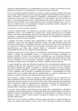 conjunto de responsabilidades sem a correspondência de recursos. Teremos como diretriz um novo
federalismo que promova a descentralização e a cooperação intergovernamental.
Por fim, a sociedade demanda fortemente a inovação na gestão das políticas públicas. Não cabe
mais a atuação fragmentária do governo, incapaz de abranger a indivisibilidade dos direitos que faz
justiça à população. As políticas precisam ser formuladas e implementadas em uma perspectiva
intersetorial e transversal, com a profissionalização do serviço público, que deve encontrar no
mérito o critério fundamental de acesso e remuneração de suas carreiras, diminuindo-se o uso de
cargos de livre provimento. Nesse campo impõem-se ousar e conceber estratégias novas, como é o
caso dos comitês de busca, do planejamento estratégico, das políticas públicas integradas e do
estabelecimento de metas a serem alcançadas.
Economia para o desenvolvimento sustentável
A perda de competitividade e de dinamismo na economia, inclusive do ritmo de evolução dos
indicadores sociais, é uma realidade que contrasta com o enorme potencial de uma sociedade
criativa e com espírito empreendedor. Temos uma economia pujante, que se dissipa no emaranhado
burocrático, e uma grande disponibilidade de recursos naturais, que é dilapidada pela ausência de
políticas que incentivem seu uso sustentável.
A condução da política econômica requer planejamento de médio e longo prazos, com visão
estratégica e regras claras, que propiciem segurança jurídica e não sejam alteradas ao sabor dos
humores dos governantes. A estabilidade monetária e a confiança constituem a base indispensável
na criação de um ambiente favorável aos investimentos necessários para esse novo ciclo de
desenvolvimento, que tenha como resultado índices de crescimento compatíveis com a
potencialidade do Brasil e com os objetivos de sustentabilidade.
A política econômica deve ter como diretrizes a simplificação, a transição para a economia de baixo
carbono, a redução das desigualdades sociais e a incorporação da inovação tecnológica nos
processos produtivos. Nossos ativos ambientais, constituídos por uma diversidade biológica,
florestal e paisagística dos mais ricos do mundo, devem ser integrados à atividade econômica como
recursos estratégicos e de uso responsável, superando a situação atual em que, na sanha pelo
crescimento a qualquer preço, são tratados como entraves, obstáculos a serem removidos.
É urgente desenvolver ações que detenham a queda do valor da transformação industrial como
proporção do PIB, que caiu do patamar de 27% em 1985 para o de 13,25% em 2012. Propomos
uma política industrial que amplie a densidade e a inovação tecnológica dos nossos produtos,
inclusive da pauta de exportação, e aumente a produtividade geral da economia, gerando empregos
de maior qualidade, além de diminuir a dependência do exterior. A sustentabilidade de nossos
produtos deve ser um grande diferencial de competitividade no comércio internacional, com
incentivos à melhoria da performance ambiental dos processos produtivos.
Nesse contexto, é preciso valorizar as pequenas e médias empresas, que são responsáveis por
parcela significativa do PIB, com grande contribuição para a geração de empregos, uma vez que, de
modo geral, são mais intensivas no uso de mão de obra. Como se fazem presentes em praticamente
todos os segmentos econômicos, representam parte significativa das cadeias de fornecimento, fato
que as implica em todas as políticas que se relacionem a aumento de produtividade e
competitividade e qualificação ambiental de produtos e processos.
É essencial, ainda, qualificar tecnologicamente nossa agropecuária, compreendidos os produtores
empresariais, de suma relevância para o adequado desempenho da economia brasileira, bem como a
agricultura familiar, fundamental para as estratégias de enfrentamento da pobreza, geração de
emprego e renda no campo. É possível dobrar a produção de alimentos sem reduzir a área de
cobertura vegetal natural.
Além disso, é preciso retomar e qualificar a reforma agrária, que promova o desenvolvimento do
campo com justiça social, garanta o acesso à terra e bem estar para as famílias de pequenos

 