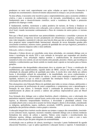 produtores no meio rural, especialmente com ações voltadas ao apoio técnico e financeiro à
produção nos assentamentos e desenvolvimento educacional às crianças e aos jovens assentados.
Na área urbana, é necessário criar incentivos para o empreendedorismo, para a economia solidária e
criativa, e para a economia do conhecimento e da inovação, consolidando-os como vetores
fundamentais para o desenvolvimento científico, social e econômico da Nação e potenciais
geradores de emprego e renda.
É fundamental, também, reestruturar a cadeia produtiva do turismo, de forma a fortalecer as
articulações da atividade turística com a educação, com a cultura e com o ambiente de negócios em
nível local, visando incrementar continuamente o fluxo de visitantes de outros países e o turismo
interno.
Para que o Brasil possa materializar suas potencialidades econômicas e consolidar o processo de
desenvolvimento, é imperioso investir pesadamente em infraestrutura e logística, orientados por
uma visão integrada e sustentável e não por uma lista de obras que não se articulam. Essa estratégia
deve propiciar maior competitividade internacional, absorção de novas demandas geradas pelo
crescimento econômico, menores custos, garantia de qualidade dos serviços logísticos, portuários e
marítimos e menores impactos sobre o meio ambiente.
Educação, cultura e inovação
Educação e Cultura devem ser concebidas como áreas articuladas, em constante diálogo com os
temas e tecnologias do século XXI e com estímulo às inovações que respondam aos desafios
contemporâneos. Essa articulação implica também o estabelecimento do desenvolvimento
sustentável como eixo central, em um movimento entre passado, presente e futuro, que reconheça as
tradições e conhecimentos que fazem sentido no mundo atual e aponte as inovações para as futuras
gerações.
O enfrentamento das desigualdades educacionais deve se orientar por 2 focos: a erradicação do
analfabetismo, que espantosamente, segundo dados do IBGE, cresceu nos últimos anos, e pela
refundação da educação pública de qualidade para todos. A escola deve estar aberta aos saberes
locais, à diversidade cultural da comunidade e da mundialidade, aos novos conhecimentos e
pensamento científicos, à disseminação de valores e, tendo como estratégia central a garantia de
equidade, inclusive no que se refere à qualidade das instalações físicas e equipamentos, e a
valorização dos profissionais da educação e da cultura.
Para alcançarmos uma Educação Básica de qualidade para todas as nossas crianças, adolescentes e
jovens precisamos de profissionais de maior competência e compromisso com a aprendizagem e
formação de seus alunos. A formação inicial e continuada de professores, assim como o
estabelecimento de planos de carreira e salários são políticas imprescindíveis para um Brasil
sustentável.
Essa formação deve dialogar com a cultura brasileira, plural e dinâmica, com a valorização dos
patrimônios material, imaterial e natural locais, assim como seus saberes e fazeres, com respeito aos
sujeitos, às diferentes temporalidades históricas, à diversidade e pluralidade cultural. Uma
sociedade plural como a nossa deve assumir de forma integral o direito à diversidade, considerando
os indígenas, quilombolas, negros, mulheres, juventude, LGBTTs, pessoas com deficiência, as
populações das periferias urbanas e outros grupos e minorias.
A educação integral deve instituir escolas abertas aos tempos e espaços das comunidades, inserindoas nos contextos locais, regionais, nacional e mundial, mantendo diálogo com as demais instâncias
formadoras dos setores de cultura e esportes. Valores como respeito e reconhecimento dos
diferentes sujeitos, diálogo, participação, criatividade, cuidado como o outro e com o meio
ambiente, cultura de paz são parte integrante da sustentabilidade.
A articulação com as políticas de ciência, tecnologia e inovação é pauta fundamental da agenda
educacional brasileira, o que se aplica igualmente à educação técnica e superior. A manutenção e

 