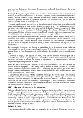 esses serviços, destaca-se a importância do saneamento ambiental, da reciclagem e da correta
destinação dos resíduos sólidos.
A sensação de insegurança generalizada, que é repercutida diariamente pelos meios de comunicação
de massa, evidencia os limites atuais da política de segurança, que ainda não se tornou prioridade
nacional. Morrem de forma violenta no Brasil essencialmente homens, jovens, negros e pobres.
Replica-se, portanto, no tema da segurança, o processo de exclusão social, que não pode ser
superado apenas por meio da atuação policial.
A exclusão social, contudo, tem por locus privilegiado o território urbano e em nosso urbanismo há
uma desarticulação entre as áreas centrais, densamente dotadas de serviços e equipamentos públicos
e privados, e as periferias, em que sobressai a ausência do Estado. Uma nova concepção de cidade
deve priorizar este tema e orientar a articulação e integração das políticas públicas, com ênfase para
transporte e mobilidade, habitação, saneamento ambiental, educação, saúde, esporte, cultura e lazer,
no sentido de superar a segregação espacial que se observa no espaço urbano.
Ao se pensar em segurança faz-se necessário, portanto, garantir o direito pleno à cidade, que, ao
reconciliar áreas centrais e periféricas, permite o compartilhamento de um patrimônio social,
cultural e político que é coletivo. Criam-se, assim, elementos para consolidar uma cultura da paz,
que deve encontrar nas políticas integradas para a juventude um instrumento privilegiado para sua
disseminação.
Tal constatação obviamente não diminui a necessidade de se desencadear ações estritas de
segurança pública, que devem compreender policiamento de fronteira, para combater a entrada de
armas e drogas no País, além de ações de inteligência, para desmantelar o crime organizado e suas
facções.
O combate às drogas, e em especial ao crack, deve ser uma bandeira priorizada por toda a
sociedade, mobilizando os agentes públicos e a sociedade civil em torno de iniciativas ligadas à
prevenção, tratamento e inclusão de usuários e dependentes, e à operacionalização de ações
integradas de repressão qualificada ao tráfico.
Tais ações devem ser articuladas com base em um verdadeiro pacto pela vida, com o objetivo de
diminuir de forma substancial a violência nas cidades e também no campo. Este espírito é essencial
para que as ações no âmbito da segurança pública estabeleçam um compromisso com a preservação
da vida, com a pessoa humana, e não com o aumento da violência das ações policiais, que em nada
contribuem para superar o quadro atual.
O redesenho dos processos de trabalho e da forma de atuação das polícias, com a finalidade de
aumentar a eficiência e propriedade de sua atuação; medidas que acelerem o processo penal e a
articulação do Poder Executivo com Magistratura, Ministério Público e Defensoria Pública são
iniciativas que têm margem de contribuição expressiva para o equacionamento da sensação de
insegurança que aflige a população, tendo complementarmente a finalidade de eliminar a barbárie
que atinge a população carcerária do País.
EIXO 1 – Estado e a democracia de alta intensidade
Reformar o Estado brasileiro e seus instrumentos de gestão é uma das condições que precisam ser
atendidas para que possamos mudar nosso modelo de desenvolvimento. É necessário construir um
Estado capaz de mobilizar a sociedade para criarmos um País sustentável nas dimensões econômica,
política, ambiental, social e cultural. O novo Estado precisa abordar a reforma da política, da
administração pública, da gestão das políticas públicas e do nosso federalismo. Somente com estas
mudanças o Estado retomará sua capacidade de planejamento estratégico e de integração das
políticas públicas. Entender o Estado desta forma integrada vai além do receituário minimalista que
a reduz a ao famoso “choque de gestão”.
Reforma da Política
A crise contemporânea da política é, em boa parte, crise da representação eleitoral, que possui nos

 