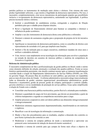 partidos políticos os instrumentos de mediação entre eleitos e eleitores. Este sistema não mais
produz legitimidade suficiente, o que mostra a fragilidade da democracia representativa. Por isso, é
necessário, complementarmente, criar novos mecanismos de participação popular que possibilitem
inclusive o revigoramento da democracia representativa, aumentando sua legitimidade. A política
precisa reconectar eleitos e eleitores.
• Instituir a possibilidade de candidaturas avulsas, extinguindo a exigência de filiação
partidária para que o cidadão possa disputar eleições.
• Rever a legislação de financiamento eleitoral para baratear as campanhas e diminuir a
influência do poder econômico.
• Ampliar o uso dos instrumentos de democracia direta como plebiscitos e referendos.
• Diminuir o número de assinaturas exigidas para a proposição de projetos de lei de iniciativa
popular.
• Aperfeiçoar os mecanismos de democracia participativa, como os conselhos de direitos com
representantes da sociedade civil, para que ampliem suas funções.
• Instituir o fim da reeleição para os cargos executivos, estabelecer mandato de cinco anos e
unificar o calendário eleitoral.
• Criar, inovar e usar amplamente novas tecnologias da informação para envolver a população
na tomada de decisões em assuntos de interesse público e matérias de competência do
Executivo e Legislativo.
Reforma da Administração pública
É necessário completarmos de fato a profissionalização da gestão pública no Brasil, tendo o mérito
como elemento definidor da seleção, promoção e avaliação dos quadros públicos. Frente ao nosso
histórico patrimonialista persistente, este desafio continua mesmo após as inúmeras transformações
ocorridas desde a criação do Departamento Administrativo do Serviço Público (DASP), em 1936,
no governo Vargas. Há poucas ilhas de excelência no setor público, que precisam ser expandidas
para as mais diversas áreas do Estado. A reforma administrativa necessária atinge transversalmente
todas as dimensões de gestão: estrutura organizacional, procedimentos administrativos, gestão
financeira e orçamentária, gestão de pessoal, gestão de compras, participação e controle cidadão,
governo eletrônico e novas modalidades de prestação de serviço público. Essas ações simplificarão
a relação do Estado com o cidadão.
• Consolidar uma burocracia pública meritocrática, porém flexível e orientada para resultados.
• Diminuir a quantidade de cargos de livre provimento, que devem ser preenchidos a partir de
critérios transparentes e segundo as competências necessárias para o cargo.
• Ampliar processos cooperativos entre servidores públicos nas dimensões intragovernamental
e intergovernamental.
• Modernizar estruturas organizacionais departamentalizadas, transformando-as em matriciais
e orgânicas.
• Massificar o uso de tecnologias da informação e comunicação.
• Mudar o foco dos procedimentos para os resultados, ampliar a dimensão dos controles ex
post frente à primazia dos controles ex ante
• Modernizar o sistema de compras públicas de modo a racionalizá-lo e aproveitar seu
potencial como instrumento de indução do desenvolvimento sustentável.
• Remodelar o sistema de controle para que cumpra de forma mais eficaz o objetivo de

 