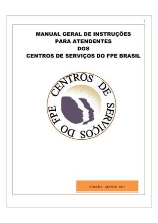 1



  MANUAL GERAL DE INSTRUÇÕES
        PARA ATENDENTES
              DOS
CENTROS DE SERVIÇOS DO FPE BRASIL




                  VERSÃO: AGOSTO 2011
 