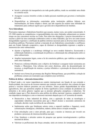  Incutir o princípio da transparência em toda gestão pública, tendo na sociedade uma aliada
no controle social.
 Assegurar o acesso irrestrito a todos os dados pessoais mantidos por governos e instituições
privadas.
 Disponibilizar as informações controladas pelas instituições públicas federais sem
intermediações, de forma simples e direta, que não requeira do usuário uma infinidade de
tratamentos para conhecer aquilo que o governo deve disponibilizar de imediato.
Novo federalismo
Precisamos repactuar o federalismo brasileiro que assume, muitas vezes, um caráter concentrador. A
CF-1988 repartiu as competências e responsabilidades dos entes federados subnacionais ao mesmo
tempo em que concentrou receitas na União. Para além das obrigações, é preciso descentralizar as
receitas a partir de uma construção colaborativa entre os entes federados, que leve em conta nossas
desigualdades regionais e a definição de padrões mínimos nacionais para as diversas áreas temáticas
de políticas públicas. Precisamos realizar a transição de um federalismo concentrador e conflituoso
para um Estado federado cooperativo, capaz de diminuir as desigualdades regionais e ampliar a
autonomia dos entes subnacionais.
 Ajustar a legislação e o arcabouço infralegal ao novo modelo federativo, favorecendo a
colaboração federativa, a coordenação de políticas e a diminuição das sobreposições entre os
entes subnacionais.
 Ampliar instrumentos legais, como a lei de consórcios públicos, que viabiliza a cooperação
entre entes federados.
 Promover a reforma tributária com o objetivo de fortalecer e assegurar maior autonomia aos
Estados e Municípios. Esta reforma terá como diretrizes, além da descentralização de
recursos, a simplificação do sistema, a justiça tributária e a promoção do desenvolvimento
sustentável.
 Instituir nova forma de governança das Regiões Metropolitanas, que possibilite a solução de
problemas comuns aos municípios que compõem esses territórios.
Política de defesa – soberania democrática
O Brasil tende a ter maior importância no cenário internacional, em função de sua extensão e
biodiversidade, das reservas de recursos naturais que controla, como petróleo, dos volumes de água
potável e recursos hídricos presentes em seu território. Temos grande disponibilidade de terras
agricultáveis, fato que permitiria ampliar de forma significativa nossa condição de produtores de
alimentos e de outros gêneros vegetais que se prestam aplicações energéticas e industriais. Tal
condição requer que o País desenvolva uma política de defesa nacional vigorosa, compatível com
sua importância estratégica e com os interesses nacionais daquela que é a 6ª economia do mundo.
 Desenvolver a base industrial de defesa, com a aquisição de todas as tecnologias e
capacidades industriais necessárias para que o Brasil alcance a necessária autonomia de
avaliação, decisão e ação na defesa de sua soberania.
 Implementar ações que fortaleçam setores como o espacial (satélites e foguetes), naval,
comunicações estratégicas, ciberdefesa, radares, defesa aérea e aviação avançada.
 Criar articulações com o setor privado, para que o mesmo se interesse por investir em
produtos e processos de interessa da defesa nacional.
 Criar, fortalecer e articular centros de pesquisa que apoiem tecnologicamente a política
nacional de defesa.
 Valorizar os profissionais das forças armadas, tanto em termos de remuneração, quanto de

 