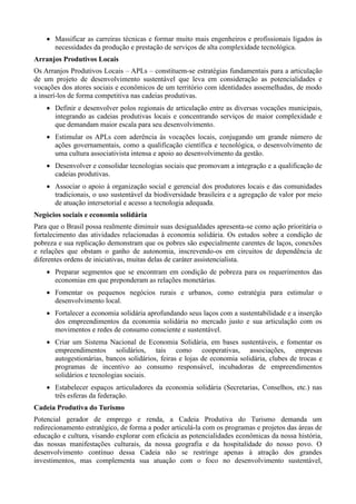  Massificar as carreiras técnicas e formar muito mais engenheiros e profissionais ligados às
necessidades da produção e prestação de serviços de alta complexidade tecnológica.
Arranjos Produtivos Locais
Os Arranjos Produtivos Locais – APLs – constituem-se estratégias fundamentais para a articulação
de um projeto de desenvolvimento sustentável que leva em consideração as potencialidades e
vocações dos atores sociais e econômicos de um território com identidades assemelhadas, de modo
a inserí-los de forma competitiva nas cadeias produtivas.
 Definir e desenvolver polos regionais de articulação entre as diversas vocações municipais,
integrando as cadeias produtivas locais e concentrando serviços de maior complexidade e
que demandam maior escala para seu desenvolvimento.
 Estimular os APLs com aderência às vocações locais, conjugando um grande número de
ações governamentais, como a qualificação científica e tecnológica, o desenvolvimento de
uma cultura associativista intensa e apoio ao desenvolvimento da gestão.
 Desenvolver e consolidar tecnologias sociais que promovam a integração e a qualificação de
cadeias produtivas.
 Associar o apoio à organização social e gerencial dos produtores locais e das comunidades
tradicionais, o uso sustentável da biodiversidade brasileira e a agregação de valor por meio
de atuação intersetorial e acesso a tecnologia adequada.
Negócios sociais e economia solidária
Para que o Brasil possa realmente diminuir suas desigualdades apresenta-se como ação prioritária o
fortalecimento das atividades relacionadas à economia solidária. Os estudos sobre a condição de
pobreza e sua replicação demonstram que os pobres são especialmente carentes de laços, conexões
e relações que obstam o ganho de autonomia, inscrevendo-os em circuitos de dependência de
diferentes ordens de iniciativas, muitas delas de caráter assistencialista.
 Preparar segmentos que se encontram em condição de pobreza para os requerimentos das
economias em que preponderam as relações monetárias.
 Fomentar os pequenos negócios rurais e urbanos, como estratégia para estimular o
desenvolvimento local.
 Fortalecer a economia solidária aprofundando seus laços com a sustentabilidade e a inserção
dos empreendimentos da economia solidária no mercado justo e sua articulação com os
movimentos e redes de consumo consciente e sustentável.
 Criar um Sistema Nacional de Economia Solidária, em bases sustentáveis, e fomentar os
empreendimentos solidários, tais como cooperativas, associações, empresas
autogestionárias, bancos solidários, feiras e lojas de economia solidária, clubes de trocas e
programas de incentivo ao consumo responsável, incubadoras de empreendimentos
solidários e tecnologias sociais.
 Estabelecer espaços articuladores da economia solidária (Secretarias, Conselhos, etc.) nas
três esferas da federação.
Cadeia Produtiva do Turismo
Potencial gerador de emprego e renda, a Cadeia Produtiva do Turismo demanda um
redirecionamento estratégico, de forma a poder articulá-la com os programas e projetos das áreas de
educação e cultura, visando explorar com eficácia as potencialidades econômicas da nossa história,
das nossas manifestações culturais, da nossa geografia e da hospitalidade do nosso povo. O
desenvolvimento contínuo dessa Cadeia não se restringe apenas à atração dos grandes
investimentos, mas complementa sua atuação com o foco no desenvolvimento sustentável,

 