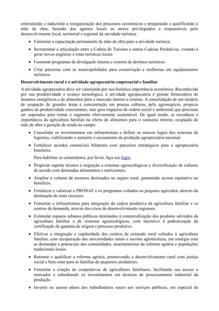 estimulando e induzindo a reorganização dos processos econômicos e preparando e qualificando a
mão de obra, fazendo dos agentes locais os atores privilegiados e responsáveis pelo
desenvolvimento local, territorial e regional da atividade turística.
 Estimular a capacitação permanente de mão de obra para a atividade turística
 Incrementar a articulação entre a Cadeia do Turismo e outras Cadeias Produtivas, visando à
gerar novos negócios e rotas turísticas locais
 Fomentar programas de divulgação interna e externa de destinos turísticos
 Criar parcerias com as municipalidades para conservação e melhorias em equipamentos
turísticos
Desenvolvimento rural e a atividade agropecuária empresarial e familiar
A atividade agropecuária deve ser valorizada por sua histórica importância econômica. Reconhecida
por sua produtividade e avanço tecnológico, a atividade agropecuária é grande fornecedora de
insumos energéticos e de alimentos para o mercado interno e externo. A consolidação de um modelo
de ocupação de grandes áreas e concentração em poucas culturas, pelo agronegócio, propicia
ganhos de produtividade consistentes, mas gera impactos de ordem social e ambiental que precisam
ser superados para tornar o segmento efetivamente sustentável. De igual modo, se reconhece a
importância da agricultura familiar na oferta de alimentos para o consumo interno, ocupação de
mão de obra e geração de renda no campo.
 Consolidar os investimentos em infraestrutura e definir os marcos legais dos sistemas de
logística, viabilizando o aumento e escoamento da produção agropecuária nacional.
 Fortalecer acordos comerciais bilaterais com parceiros estratégicos para a agropecuária
brasileira.
Para habilitar os comentários, por favor, faça seu login.
 Propiciar suporte técnico à migração a sistemas agroecológicos e diversificação de culturas
de acordo com demandas alimentares e nutricionais.
 Ampliar o volume de recursos destinados ao seguro rural, garantindo acesso equitativo ao
benefício.
 Fortalecer e valorizar o PRONAF e os programas voltados ao pequeno agricultor, através da
destinação de mais recursos.
 Fomentar a infraestrutura para integração da cadeia produtiva da agricultura familiar e os
centros de demanda, através dos eixos de desenvolvimento regionais.
 Estimular espaços urbanos públicos destinados à comercialização dos produtos advindos da
agricultura familiar e de sistemas agroecológicos, com incentivo à padronização da
certificação de garantia de origem e processo produtivo.
 Efetivar a integração e capilaridade dos centros de extensão rural voltados à agricultura
familiar, com recuperação das universidades rurais e escolas agrotécnicas, em sinergia com
as demandas e potenciais das comunidades, assentamentos da reforma agrária e populações
tradicionais locais.
 Retomar e qualificar a reforma agrária, promovendo o desenvolvimento rural com justiça
social e bem estar para as famílias de pequenos produtores.
 Fomentar a criação de cooperativas de agricultores familiares, facilitando seu acesso a
mercados e subsidiando os investimentos em técnicas de processamento industrial da
produção.
 Investir no acesso pleno dos trabalhadores rurais aos serviços públicos, em especial de

 