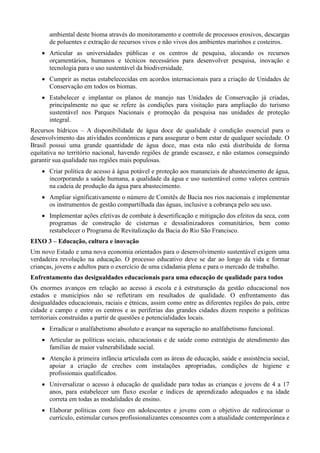 ambiental deste bioma através do monitoramento e controle de processos erosivos, descargas
de poluentes e extração de recursos vivos e não vivos dos ambientes marinhos e costeiros.
 Articular as universidades públicas e os centros de pesquisa, alocando os recursos
orçamentários, humanos e técnicos necessários para desenvolver pesquisa, inovação e
tecnologia para o uso sustentável da biodiversidade.
 Cumprir as metas estabelececidas em acordos internacionais para a criação de Unidades de
Conservação em todos os biomas.
 Estabelecer e implantar os planos de manejo nas Unidades de Conservação já criadas,
principalmente no que se refere às condições para visitação para ampliação do turismo
sustentável nos Parques Nacionais e promoção da pesquisa nas unidades de proteção
integral.
Recursos hídricos – A disponibilidade de água doce de qualidade é condição essencial para o
desenvolvimento das atividades econômicas e para assegurar o bem estar de qualquer sociedade. O
Brasil possui uma grande quantidade de água doce, mas esta não está distribuída de forma
equitativa no território nacional, havendo regiões de grande escassez, e não estamos conseguindo
garantir sua qualidade nas regiões mais populosas.
 Criar política de acesso à água potável e proteção aos mananciais de abastecimento de água,
incorporando a saúde humana, a qualidade da água e uso sustentável como valores centrais
na cadeia de produção da água para abastecimento.
 Ampliar significativamente o número de Comitês de Bacia nos rios nacionais e implementar
os instrumentos de gestão compartilhada das águas, inclusive a cobrança pelo seu uso.
 Implementar ações efetivas de combate à desertificação e mitigação dos efeitos da seca, com
programas de construção de cisternas e dessalinizadores comunitários, bem como
restabelecer o Programa de Revitalização da Bacia do Rio São Francisco.
EIXO 3 – Educação, cultura e inovação
Um novo Estado e uma nova economia orientados para o desenvolvimento sustentável exigem uma
verdadeira revolução na educação. O processo educativo deve se dar ao longo da vida e formar
crianças, jovens e adultos para o exercício de uma cidadania plena e para o mercado de trabalho.
Enfrentamento das desigualdades educacionais para uma educação de qualidade para todos
Os enormes avanços em relação ao acesso à escola e à estruturação da gestão educacional nos
estados e municípios não se refletiram em resultados de qualidade. O enfrentamento das
desigualdades educacionais, raciais e étnicas, assim como entre as diferentes regiões do país, entre
cidade e campo e entre os centros e as periferias das grandes cidades dizem respeito a políticas
territoriais construídas a partir de questões e potencialidades locais.
 Erradicar o analfabetismo absoluto e avançar na superação no analfabetismo funcional.
 Articular as políticas sociais, educacionais e de saúde como estratégia de atendimento das
famílias de maior vulnerabilidade social.
 Atenção à primeira infância articulada com as áreas de educação, saúde e assistência social,
apoiar a criação de creches com instalações apropriadas, condições de higiene e
profissionais qualificados.
 Universalizar o acesso à educação de qualidade para todas as crianças e jovens de 4 a 17
anos, para estabelecer um fluxo escolar e índices de aprendizado adequados e na idade
correta em todas as modalidades de ensino.
 Elaborar políticas com foco em adolescentes e jovens com o objetivo de redirecionar o
currículo, estimular cursos profissionalizantes consoantes com a atualidade contemporânea e

 