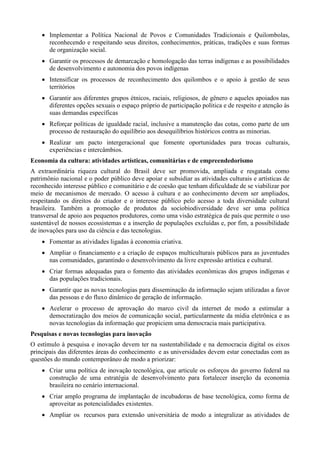  Implementar a Política Nacional de Povos e Comunidades Tradicionais e Quilombolas,
reconhecendo e respeitando seus direitos, conhecimentos, práticas, tradições e suas formas
de organização social.
 Garantir os processos de demarcação e homologação das terras indígenas e as possibilidades
de desenvolvimento e autonomia dos povos indígenas
 Intensificar os processos de reconhecimento dos quilombos e o apoio à gestão de seus
territórios
 Garantir aos diferentes grupos étnicos, raciais, religiosos, de gênero e aqueles apoiados nas
diferentes opções sexuais o espaço próprio de participação política e de respeito e atenção às
suas demandas específicas
 Reforçar políticas de igualdade racial, inclusive a manutenção das cotas, como parte de um
processo de restauração do equilíbrio aos desequilíbrios históricos contra as minorias.
 Realizar um pacto intergeracional que fomente oportunidades para trocas culturais,
experiências e intercâmbios.
Economia da cultura: atividades artísticas, comunitárias e de empreendedorismo
A extraordinária riqueza cultural do Brasil deve ser promovida, ampliada e resgatada como
patrimônio nacional e o poder público deve apoiar e subsidiar as atividades culturais e artísticas de
reconhecido interesse público e comunitário e de coesão que tenham dificuldade de se viabilizar por
meio de mecanismos de mercado. O acesso à cultura e ao conhecimento devem ser ampliados,
respeitando os direitos do criador e o interesse público pelo acesso a toda diversidade cultural
brasileira. Também a promoção de produtos da sociobiodiversidade deve ser uma política
transversal de apoio aos pequenos produtores, como uma visão estratégica de país que permite o uso
sustentável de nossos ecossistemas e a inserção de populações excluídas e, por fim, a possibilidade
de inovações para uso da ciência e das tecnologias.
 Fomentar as atividades ligadas à economia criativa.
 Ampliar o financiamento e a criação de espaços multiculturais públicos para as juventudes
nas comunidades, garantindo o desenvolvimento da livre expressão artística e cultural.
 Criar formas adequadas para o fomento das atividades econômicas dos grupos indígenas e
das populações tradicionais.
 Garantir que as novas tecnologias para disseminação da informação sejam utilizadas a favor
das pessoas e do fluxo dinâmico de geração de informação.
 Acelerar o processo de aprovação do marco civil da internet de modo a estimular a
democratização dos meios de comunicação social, particularmente da mídia eletrônica e as
novas tecnologias da informação que propiciem uma democracia mais participativa.
Pesquisas e novas tecnologias para inovação
O estímulo à pesquisa e inovação devem ter na sustentabilidade e na democracia digital os eixos
principais das diferentes áreas do conhecimento e as universidades devem estar conectadas com as
questões do mundo contemporâneo de modo a priorizar:
 Criar uma política de inovação tecnológica, que articule os esforços do governo federal na
construção de uma estratégia de desenvolvimento para fortalecer inserção da economia
brasileira no cenário internacional.
 Criar amplo programa de implantação de incubadoras de base tecnológica, como forma de
aproveitar as potencialidades existentes.
 Ampliar os recursos para extensão universitária de modo a integralizar as atividades de

 
