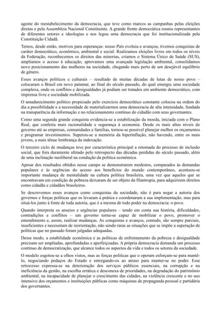 agente do reestabelecimento da democracia, que teve como marcos as campanhas pelas eleições
diretas e pela Assembleia Nacional Constituinte. A grande frente democrática reuniu representantes
de diferentes setores e ideologias e nos legou uma democracia que foi institucionalizada pela
Constituição Cidadã.
Temos, desde então, motivos para esperanças: nosso País evoluiu e avançou, tivemos conquistas de
caráter democrático, econômico, ambiental e social. Realizamos eleições livres em todos os níveis
da Federação, reconhecemos os direitos das minorias, criamos o Sistema Único de Saúde (SUS),
ampliamos o acesso à educação, aprovamos uma avançada legislação ambiental, consolidamos
novo posicionamento das mulheres na sociedade, chegando mais perto de um desejável equilíbrio
de gênero.
Esses avanços políticos e culturais – resultado de muitas décadas de lutas de nosso povo –
colocaram o Brasil em novo patamar, ao final do século passado, do qual emergiu uma sociedade
complexa, onde os conflitos e desigualdades já podiam ser tratados em ambiente democrático, com
imprensa livre e sociedade mobilizada.
O amadurecimento político propiciado pelo exercício democrático constante colocou na ordem do
dia a possibilidade e a necessidade de materializarmos uma democracia de alta intensidade, fundada
na transparência da informação e no relacionamento contínuo do cidadão com seus governantes.
Como uma segunda grande conquista evidencia-se a estabilização da moeda, iniciada com o Plano
Real, que conferiu mais racionalidade e segurança à economia. Desde os mais altos níveis de
governo até as empresas, comunidades e famílias, tornou-se possível planejar melhor os orçamentos
e programar investimentos. Superou-se a memória da hiperinflação, não havendo, entre os mais
jovens, a mais tênue lembrança da indexação.
O terceiro ciclo de mudanças teve por característica principal a retomada do processo de inclusão
social, que fora duramente afetado pelo retrospecto das décadas perdidas do século passado, além
de uma inclinação neoliberal na condução da política econômica.
Apesar dos resultados obtidos nesse campo se demonstrarem modestos, comparados às demandas
populares e às urgências do acesso aos benefícios do mundo contemporâneo, acentuou-se
importante mudança de mentalidade na cultura política brasileira, uma vez que aqueles que se
encontravam em condição de pobreza deixaram de ser objeto da filantropia, para adquirirem direitos
como cidadãs e cidadãos brasileiros.
Se descrevemos esses avanços como conquistas da sociedade, não é para negar a autoria dos
governos e forças políticas que os levaram à prática e coordenaram a sua implementação, mas para
situá-los junto à fonte de toda autoria, que é a mesma de todo poder na democracia: o povo.
Quando interpreta os anseios e urgências populares – tendo em conta sua história, dificuldades,
contradições e conflitos – um governo torna-se capaz de mobilizar o povo, promover o
entendimento e, assim, realizar mudanças. As conquistas e avanços, contudo, são sempre parciais,
insuficientes e necessitam de reorientação, não sendo raras as situações que se impõe a superação de
políticas que no passado foram julgadas adequadas.
Desse modo, a estabilidade econômica e as políticas de enfrentamento da pobreza e desigualdade
precisam ser ampliadas, aprofundadas e aperfeiçoadas. A própria democracia demanda um processo
contínuo de democratização, que alcance todos os aspectos da vida e todos os setores da sociedade.
O modelo esgotou-se a olhos vistos, mas as forças políticas que o operam esforçam-se para mantêlo, negociando pedaços do Estado e entregando-os ao atraso para manter-se no poder. Esse
retrocesso expressa-se na deterioração dos serviços públicos essenciais, na corrupção e na
ineficiência da gestão, na escolha errática e desconexa de prioridades, na degradação do patrimônio
ambiental, na incapacidade de planejar o crescimento das cidades, na violência crescente e no uso
intensivo dos orçamentos e instituições públicas como máquinas de propaganda pessoal e partidária
dos governantes.

 
