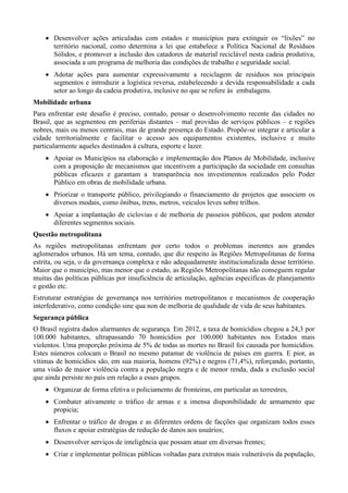  Desenvolver ações articuladas com estados e municípios para extinguir os “lixões” no
território nacional, como determina a lei que estabelece a Política Nacional de Resíduos
Sólidos, e promover a inclusão dos catadores de material reciclável nesta cadeia produtiva,
associada a um programa de melhoria das condições de trabalho e seguridade social.
 Adotar ações para aumentar expressivamente a reciclagem de resíduos nos principais
segmentos e introduzir a logística reversa, estabelecendo a devida responsabilidade a cada
setor ao longo da cadeia produtiva, inclusive no que se refere às embalagens.
Mobilidade urbana
Para enfrentar este desafio é preciso, contudo, pensar o desenvolvimento recente das cidades no
Brasil, que as segmentou em periferias distantes – mal providas de serviços públicos – e regiões
nobres, mais ou menos centrais, mas de grande presença do Estado. Propõe-se integrar e articular a
cidade territorialmente e facilitar o acesso aos equipamentos existentes, inclusive e muito
particularmente aqueles destinados à cultura, esporte e lazer.
 Apoiar os Municípios na elaboração e implementação dos Planos de Mobilidade, inclusive
com a proposição de mecanismos que incentivem a participação da sociedade em consultas
públicas eficazes e garantam a transparência nos investimentos realizados pelo Poder
Público em obras de mobilidade urbana.
 Priorizar o transporte público, privilegiando o financiamento de projetos que associem os
diversos modais, como ônibus, trens, metros, veículos leves sobre trilhos.
 Apoiar a implantação de ciclovias e de melhoria de passeios públicos, que podem atender
diferentes segmentos sociais.
Questão metropolitana
As regiões metropolitanas enfrentam por certo todos o problemas inerentes aos grandes
aglomerados urbanos. Há um tema, contudo, que diz respeito às Regiões Metropolitanas de forma
estrita, ou seja, o da governança complexa e não adequadamente institucionalizada desse território.
Maior que o município, mas menor que o estado, as Regiões Metropolitanas não conseguem regular
muitas das políticas públicas por insuficiência de articulação, agências específicas de planejamento
e gestão etc.
Estruturar estratégias de governança nos territórios metropolitanos e mecanismos de cooperação
interfederativo, como condição sine qua non de melhoria de qualidade de vida de seus habitantes.
Segurança pública
O Brasil registra dados alarmantes de segurança. Em 2012, a taxa de homicídios chegou a 24,3 por
100.000 habitantes, ultrapassando 70 homicídios por 100.000 habitantes nos Estados mais
violentos. Uma proporção próxima de 5% de todas as mortes no Brasil foi causada por homicídios.
Estes números colocam o Brasil no mesmo patamar de violência de países em guerra. E pior, as
vítimas de homicídios são, em sua maioria, homens (92%) e negros (71,4%), reforçando, portanto,
uma visão de maior violência contra a população negra e de menor renda, dada a exclusão social
que ainda persiste no país em relação a esses grupos.
 Organizar de forma efetiva o policiamento de fronteiras, em particular as terrestres,
 Combater ativamente o tráfico de armas e a imensa disponibilidade de armamento que
propicia;
 Enfrentar o tráfico de drogas e as diferentes ordens de facções que organizam todos esses
fluxos e apoiar estratégias de redução de danos aos usuários;
 Desenvolver serviços de inteligência que possam atuar em diversas frentes;
 Criar e implementar políticas públicas voltadas para extratos mais vulneráveis da população,

 