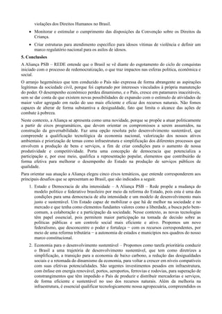 violações dos Direitos Humanos no Brasil.
 Monitorar e estimular o cumprimento das disposições da Convenção sobre os Direitos da
Criança.
 Criar estruturas para atendimento específico para idosos vítimas de violência e definir um
marco regulatório nacional para os asilos de idosos.
5. Conclusões
A Aliança PSB – REDE entende que o Brasil se vê diante do esgotamento do ciclo de conquistas
iniciado com o processo de redemocratização, o que traz impactos nas esferas política, econômica e
social.
O arranjo hegemônico que tem conduzido o País não expressa de forma abrangente as aspirações
legítimas da sociedade civil, porque foi capturado por interesses vinculados à própria manutenção
do poder. O desempenho econômico perdeu dinamismo, e o País, cresce em patamares inaceitáveis,
sem se dar conta de que existem novas possibilidades de expansão com o estímulo de atividades de
maior valor agregado em razão do uso mais eficiente e eficaz dos recursos naturais. Não fomos
capazes de alterar de forma substantiva a desigualdade, fato que limita o alcance das ações de
combate à pobreza.
Neste contexto, a Aliança se apresenta como uma novidade, porque se propõe a atuar politicamente
a partir de eixos programáticos, que devem orientar os compromissos a serem assumidos, na
construção da governabilidade. Faz uma opção resoluta pelo desenvolvimento sustentável, que
compreende a qualificação tecnológica da economia nacional, valorização dos nossos ativos
ambientais e priorização de temas como infraestrutura e simplificação dos diferentes processos que
envolvem a produção de bens e serviços, a fim de criar condições para o aumento de nossa
produtividade e competitividade. Porta uma concepção de democracia que potencializa a
participação e, por esse meio, qualifica a representação popular, elementos que contribuirão de
forma efetiva para melhorar o desempenho do Estado na produção de serviços públicos de
qualidade.
Para orientar sua atuação a Aliança elegeu cinco eixos temáticos, que entende corresponderem aos
principais desafios que se apresentam ao Brasil, que são indicados a seguir.
1. Estado e Democracia de alta intensidade – A Aliança PSB – Rede propõe a mudança do
modelo político e federativo brasileiro por meio da reforma do Estado, pois esta é uma das
condições para uma democracia de alta intensidade e um modelo de desenvolvimento mais
justo e sustentável. Um Estado capaz de mobilizar o que há de melhor na sociedade e no
mercado e que tenha como elementos fundantes valores como a liberdade, a busca pelo bemcomum, a colaboração e a participação da sociedade. Nesse contexto, as novas tecnologias
têm papel essencial, pois permitem maior participação na tomada de decisão sobre as
políticas públicas e um controle social mais eficiente e ativo. Propomos um novo
federalismo, que desconcentre o poder e fortaleça − com os recursos correspondentes, por
meio de uma reforma tributária − a autonomia de estados e municípios nos quadros do nosso
marco constitucional.
2. Economia para o desenvolvimento sustentável – Propomos como tarefa prioritária conduzir
o Brasil a uma trajetória de desenvolvimento sustentável, que tem como diretrizes a
simplificação, a transição para a economia de baixo carbono, a redução das desigualdades
sociais e a retomada do dinamismo da economia, para voltar a crescer em níveis compatíveis
com suas efetivas potencialidades. São urgentes investimentos pesados em infraestrutura,
com ênfase em energia renovável, portos, aeroportos, ferrovias e rodovias, para superação de
constrangimentos que têm impedido o País de produzir e distribuir mercadorias e serviços,
de forma eficiente e sustentável no uso dos recursos naturais. Além da melhoria na
infraestrutura, é essencial qualificar tecnologicamente nossa agropecuária, compreendidos os

 