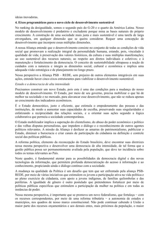 ideias inovadoras.
4. Eixos programáticos para o novo ciclo de desenvolvimento sustentável
No ranking da desigualdade, somos o segundo país do G-20 e o quarto da América Latina. Nosso
modelo de desenvolvimento é predatório e excludente porque mina as bases naturais do próprio
crescimento. A construção de uma sociedade mais justa e mais sustentável é uma tarefa de larga
envergadura, em qualquer dimensão que se queira considerar. Requer uma concepção de
desenvolvimento que incorpore essas múltiplas dimensões.
A nossa Aliança entende que o desenvolvimento consiste no conjunto de todas as condições de vida
social que promovam a realização integral da personalidade humana, estando, pois, vinculado à
qualidade de vida; à preservação dos valores históricos, da cultura e suas múltiplas manifestações;
ao uso sustentável dos recursos naturais; ao respeito aos diretos individuais e coletivos; e à
manutenção e fortalecimento da democracia. O conceito de sustentabilidade ultrapassa a noção de
cuidados com a natureza e integra as dimensões social, cultural e econômica e implica uma
adequada visão estratégica e de planejamento no longo prazo.
Nessa perspectiva a Aliança PSB – REDE, sem prejuízo de outros elementos integráveis em suas
ações, entende haver cinco eixos estruturantes para viabilizar o desenvolvimento sustentável.
Estado e a democracia de alta intensidade
Precisamos construir um novo Estado, pois esta é uma das condições para a mudança do nosso
modelo de desenvolvimento. O Estado, por meio de seu governo, precisa mobilizar o que há de
melhor na sociedade e no mercado, para alavancar esse desenvolvimento, que não se reduza apenas
ao crescimento dos indicadores econômicos.
É o Estado democrático, justo e eficiente, que estimula o empoderamento das pessoas e das
instituições, de modo a aumentar suas capacidades de escolha, preservando suas singularidades e
enfatizando a reciprocidade das relações sociais, e a orientar suas ações segundo a lógica
colaborativa que permeia a sociedade contemporânea.
O Estado mobilizador implica a superação do clientelismo, do abuso do poder econômico e político
e das velhas disputas personalistas, que impedem o diálogo e o reconhecimento de outros agentes
políticos relevantes. A missão da Aliança é desfazer as amarras do patrimonialismo, publicizar o
Estado, diminuir a burocracia e criar canais de participação da cidadania na definição e controle
social das políticas públicas.
A reforma política, elemento da reconcepção do Estado brasileiro, deve encontrar suas diretrizes
nessa mesma perspectiva e desenvolver uma democracia de alta intensidade, de tal forma que a
gestão pública possa ser permanentemente avaliada pela população, que deve ter incidência sobre
todos os temas relevantes ao País.
Neste quadro, é fundamental atentar para as possibilidades da democracia digital e das novas
tecnologias da informação, que permitem profunda democratização do acesso à informação e ao
conhecimento, propiciando ainda o diálogo contínuo com a sociedade.
A mudança na qualidade da Política é um desafio que tem que ser enfrentado pela aliança PSBREDE, por meio de várias iniciativas que estimulem os jovens a participação ativa na vida política e
ao pleno exercício da cidadania, com apoio a jovens indígenas, de famílias quilombolas e das
periferias. A igualdade de gênero é outro postulado que pretendemos fortalecer por meio de
políticas públicas especificas que estimulem a participação da mulher na política e em todas as
instâncias de poder.
Nessa mesma perspectiva, é importante que se promova um novo federalismo, que fortaleça − com
os recursos correspondentes, por meio de uma reforma tributária − a autonomia de estados e
municípios, nos quadros de nosso marco constitucional. Não pode continuar cabendo à União a
maior parte dos recursos orçamentários e aos demais entes, mais próximos da população, o maior

 