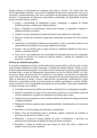 partidos políticos os instrumentos de mediação entre eleitos e eleitores. Este sistema não mais
produz legitimidade suficiente, o que mostra a fragilidade da democracia representativa. Por isso, é
necessário, complementarmente, criar novos mecanismos de participação popular que possibilitem
inclusive o revigoramento da democracia representativa, aumentando sua legitimidade. A política
precisa reconectar eleitos e eleitores.
 Instituir a possibilidade de candidaturas avulsas, extinguindo a exigência de filiação
partidária para que o cidadão possa disputar eleições.
 Rever a legislação de financiamento eleitoral para baratear as campanhas e diminuir a
influência do poder econômico.
 Ampliar o uso dos instrumentos de democracia direta como plebiscitos e referendos.
 Diminuir o número de assinaturas exigidas para a proposição de projetos de lei de iniciativa
popular.
 Aperfeiçoar os mecanismos de democracia participativa, como os conselhos de direitos com
representantes da sociedade civil, para que ampliem suas funções.
 Instituir o fim da reeleição para os cargos executivos, estabelecer mandato de cinco anos e
unificar o calendário eleitoral.
 Criar, inovar e usar amplamente novas tecnologias da informação para envolver a população
na tomada de decisões em assuntos de interesse público e matérias de competência do
Executivo e Legislativo.
Reforma da Administração pública
É necessário completarmos de fato a profissionalização da gestão pública no Brasil, tendo o mérito
como elemento definidor da seleção, promoção e avaliação dos quadros públicos. Frente ao nosso
histórico patrimonialista persistente, este desafio continua mesmo após as inúmeras transformações
ocorridas desde a criação do Departamento Administrativo do Serviço Público (DASP), em 1936,
no governo Vargas. Há poucas ilhas de excelência no setor público, que precisam ser expandidas
para as mais diversas áreas do Estado. A reforma administrativa necessária atinge transversalmente
todas as dimensões de gestão: estrutura organizacional, procedimentos administrativos, gestão
financeira e orçamentária, gestão de pessoal, gestão de compras, participação e controle cidadão,
governo eletrônico e novas modalidades de prestação de serviço público. Essas ações simplificarão
a relação do Estado com o cidadão.
 Consolidar uma burocracia pública meritocrática, porém flexível e orientada para resultados.
 Diminuir a quantidade de cargos de livre provimento, que devem ser preenchidos a partir de
critérios transparentes e segundo as competências necessárias para o cargo.
 Ampliar processos cooperativos entre servidores públicos nas dimensões intragovernamental
e intergovernamental.
 Modernizar estruturas organizacionais departamentalizadas, transformando-as em matriciais
e orgânicas.
 Massificar o uso de tecnologias da informação e comunicação.
 Mudar o foco dos procedimentos para os resultados, ampliar a dimensão dos controles ex
post frente à primazia dos controles ex ante
 Modernizar o sistema de compras públicas de modo a racionalizá-lo e aproveitar seu
potencial como instrumento de indução do desenvolvimento sustentável.
 Remodelar o sistema de controle para que cumpra de forma mais eficaz o objetivo de
impedir o desvio de recursos públicos.

 