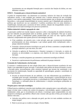 investimentos em sua adequada formação para o exercício das funções de defesa, em suas
diferentes vertentes.
EIXO 2 – Economia para o desenvolvimento sustentável
A perda de competitividade e de dinamismo na economia, inclusive do ritmo de evolução dos
indicadores sociais, é uma realidade que contrasta com o enorme potencial de uma sociedade
criativa e com espírito empreendedor. Temos uma economia pujante, que se dissipa no emaranhado
burocrático, e uma grande disponibilidade de recursos naturais, que é dilapidada pela ausência de
políticas que incentivem seu uso sustentável. A política econômica deve ter como diretrizes a
simplificação, transição para a economia de baixo carbono, redução das desigualdades sociais e a
incorporação da inovação tecnológica nos processos produtivos.
Política industrial voltada à agregação de valor
A apreciação cambial tem trazido impacto expressivo sobre o desempenho da indústria brasileira,
que tem reduzido sua participação tanto no produto, quanto nas exportações. Para que se possa
reverter este quadro é fundamental ganhar produtividade por meio de uma vigorosa política
industrial, compensando tanto quanto possível a desvantagem cambial.
 Criar condições, em parceria com o setor privado, para que se promovam investimentos
prioritariamente em áreas estratégicas e que tenham grande efeito multiplicador sobre o
parque industrial instalado.
 Estimular o desenvolvimento tecnológico em geral, de forma a aumentar a complexidade da
produção industrial e, por este meio, seu valor.
 Articular as agências de financiamento e fomento à pesquisa e à inovação, os centros de
pesquisa, as universidades e as empresas, com objetivo de criar uma vigorosa cultura de
inovação.
 Reforçar e conceber programas que aumentem a autonomia tecnológica do Brasil.
 Incentivar o aprimoramento da performance ambiental do parque industrial.
Economia do Conhecimento e da Inovação
É consenso o estabelecimento de uma relação direta entre o desenvolvimento econômico de uma
Nação e sua capacidade de gerar inovação. A articulação entre política de desenvolvimento e acesso
à inovação passa, necessariamente, pelas estruturas regionais que possam dar sustentação a um
movimento de modernização, baseado na capacidade de aprendizagem, geração e assimilação de
tecnologia de ponta.
 Investir no desenvolvimento de um ambiente e de uma infraestrutura que possibilitem à
sociedade gerar inovação, estimulando a criação, disseminação e comercialização de novos
conhecimentos e tecnologias inovativas, a consolidação de Cadeias Produtivas ligadas à Alta
Tecnologia e a utilização plena de conhecimentos e soluções tecnológicas produzidas no
âmbito global
Pesquisa pura e inovação tecnológica
O Brasil precisa estabelecer conexões mais imediatas entre a pesquisa pura e suas aplicações, o que
requer revisitar tanto a cultura dos centros de pesquisa e universidades, quanto a empresarial. É
fundamental, ainda, que os investimentos em ciência e tecnologia sejam compreendidos em uma
perspectiva estratégica, que habilite o Brasil a dar o mesmo salto que deu a China, por exemplo, nos
últimos vinte anos.
 Articular essa política com a educação em geral, que deve ter mais unidades escolares em
tempo integral.
 Reter os jovens que se evadem ao atingir o Ensino Médio.

 