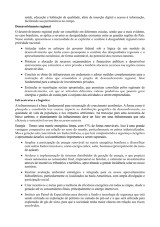 saúde, educação e habitação de qualidade, além da inserção digital e acesso à informação,
facilitando sua permanência no campo.
Desenvolvimento regional
O desenvolvimento regional pode ser concebido em diferentes escalas, sendo que a mais evidente,
no caso brasileiro, se aplica a reverter as desigualdades existentes entre as grandes regiões do País.
Nesse sentido, apresenta-se a necessidade de se explicitar o combate à desigualdade regional como
prioridade nacional.
 Articular todos os esforços do governo federal sob a lógica de um modelo de
desenvolvimento que tenha como pressuposto o combate das desigualdades regionais e o
aproveitamento econômico, de forma sustentável, do potencial dos recursos naturais.
 Priorizar a alocação de recursos orçamentários e financeiros públicos e desenvolver
instrumentos que estimulem o setor privado a também alocarem recursos nas regiões menos
desenvolvidas.
 Concluir as obras de infraestrutura em andamento e adotar medidas complementares para a
realização de obras que consolidem o projeto de desenvolvimento regional, fator
fundamental para a atração de investimentos privados.
 Estimular as tecnologias sociais apropriadas, que permitam consolidar polos regionais de
desenvolvimento, em que se articulem diferentes cadeias produtivas que possam gerar
sinergias e ganhos de escala para o conjunto das atividades a serem empreendidas.
Infraestrutura e logística
A infraestrutura é a base fundamental para sustentação do crescimento econômico. A forma como é
planejada e constituída tem enorme impacto na distribuição geográfica do desenvolvimento, na
qualidade de vida da população e nos impactos ambientais. Na transição para uma economia de
baixo carbono, o planejamento da infraestrutura deve ter foco em uma infraestrutura que seja
eficiente e sustentável no uso dos recursos naturais.
Energia – Temos uma matriz energética limpa, com 47% de fontes renováveis. Isso é uma grande
vantagem comparativa em relação ao resto do mundo, particularmente os países industrializados.
Mas a geração está concentrada em fontes hídricas, o que tem comprometido a segurança energética
e apresentado desafios socioambientais importantes a serem superados.
 Ampliar a participação de energia renovável na matriz energética brasileira e diversificar
com outras fontes renováveis, como energia eólica, solar, biomassa (principalmente da canade-açúcar).
 Acelerar a implementação de sistemas distribuídos de geração de energia, o que propicia
maior autonomia ao consumidor final, empresarial ou familiar, e estimular os investimentos
através de incentivos tributários e tarifários, aproveitando a grande incidência solar no nosso
território.
 Realizar avaliação ambiental estratégica e integrada para os novos aproveitamentos
hidroelétricos, particularmente os localizados na bacia Amazônica, com ampla divulgação e
participação social.
 Criar incentivos e metas para a melhoria da eficiência energética em todas as etapas, desde a
geração até os consumidores finais, principalmente os energo-intensivos.
 Instituir um Painel de Especialistas para discutir a fundo a tecnologia de segurança que está
sendo utilizada na exploração de petróleo na camada do pré-sal e a que será utilizada para
exploração do gás de xisto, para que a sociedade tenha maior clareza em relação aos riscos
envolvidos.

 