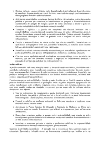  Destinar parte dos recursos obtidos a partir da exploração do pré-sal para o desenvolvimento
de tecnologia de geração elétrica a partir de fontes renováveis de energia que impulsionem a
transição para a economia de baixo carbono.
 Articular as universidades, agências de fomento à ciência e tecnologia e centros de pesquisa
públicos e privados para aumentar os investimentos em pesquisa e desenvolvimento de
equipamentos de geração de energia a partir de fontes renováveis e inserir o país nos
circuitos mais dinâmicos de inovação na economia mundial.
 Transporte e logística – A questão dos transportes tem vínculos imediatos com a
produtividade da economia nacional, sua competitividade em termos internacionais, além de
envolver formação de preços de todas as mercadorias do País. Trata-se, portanto, de política
absolutamente estratégica e deve ser pensado com o conjunto de nossas condições
infraestruturais.
 Planejar o desenvolvimento de outros modais que não o rodoviário, investindo-se na
qualificação e integração de todos eles, com ênfase às ferrovias, às hidrovias e aos sistemas
híbridos, combinando biocombustíveis e eletricidade.
 Simplificar e reduzir custos relacionados ao desembaraço de mercadorias, especialmente nos
portos e aeroportos, sem que isso implique relaxar a fiscalização sanitária e aduaneira.
 Criar um marco regulatório estável, resultado de um amplo diálogo com a sociedade e o
mercado, que crie um ambiente favorável à ampliação de investimentos privados, à
prestação de serviços de qualidade e a custos compatíveis.
Meio ambiente
A política ambiental terá como principal diretriz o desenvolvimento sustentável, discutindo com a
sociedade, parlamento e entes federados um conjunto de metas socioambientais de curto, médio e
longo prazos para o País. Essas metas deverão incorporar os limites ecossistêmicos, de um lado, e o
potencial estratégico da nossa biodiversidade e dos recursos naturais renováveis, de outro, bem
como as seguintes diretrizes específicas:
Planejamento para a sustentabilidade – Um dos grandes desafios para o Brasil é encontrar as bases
para um desenvolvimento sustentável, o que implica rever a noção de progresso, agregando-lhe um
sentido mais humano, justo, solidário e respeitoso com as pessoas e com o planeta. A transição para
esse novo modelo precisa ser planejado e o governo precisa lançar mão de políticas públicas
adequadas a esse objetivo.
 Usar os instrumentos de planejamento e gestão territorial como referências fundamentais
para definição das políticas públicas setoriais e decisões sobre alocação de infraestrutura,
bem como para a simplificação do processo de licenciamento ambiental.
 Produzir o relatório de qualidade ambiental do País para monitorar e reorientar nosso
desenvolvimento e nossas metas.
 Aprofundar os Planos Setoriais de Mitigação e Adaptação às Mudanças do Clima para
atingir as metas de redução de carbono a que o Brasil se comprometeu junto a Convenção
Internacional.
 Desenvolver pesquisas, análises e estudos sobre sustentabilidade para orientar as ações
estratégicas do governo federal e indicadores que incorporem conceitos de sustentabilidade e
de bem-estar às contas nacionais.
 Incentivar as empresas, privadas e estatais, a produzirem relatórios de responsabilidade
socioambiental e desenvolverem estratégias de gestão ambiental.
Incentivo às atividades sustentáveis – A transição para a economia de baixo carbono precisa ser
estimulada, fomentada e induzida através de instrumentos econômicos que incidam sobre os

 